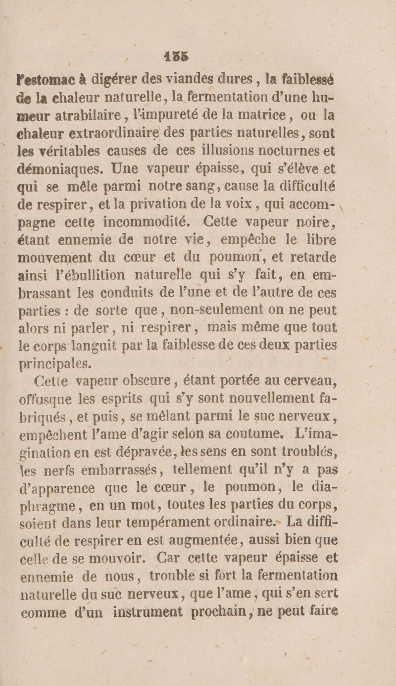 ; 135 Vestomac à digérer des viandes dures , la faïblessé de la chaleur naturelle, la fermentation d’une hu- meur atrabilaire , eu de la matrice, ou la chaleur oiibe des parties naturelles ; sont les véritables causes de ces illusions nocturnes et démoniaques. Une vapeur épaisse, qui s’élève et qui se mêle parmi notre sang, cause la difficulté pagne cette incommodité. Cette vapeur noire, mouvement du cœur et du poumon, et retarde ainsi l’ébullition naturelle qui s’y fait, en em- brassant les conduits de l’une et de l’autre de ces parties : de sorte que, non-seulement on ne peut alors ni parler , ni respirer, mais même que tout le corps languit par la faiblesse dé ces deux parties principales. Cette vapeur obscure, étant portée au cerveau, offusque les esprits qui s’y sont nouvellement fa- briqués et puis, se mêlant parmi le suc nerveux, empêchent l’ame d’agir selon sa coutume. L’ima- gination en est dépravée, les sens en sont D pu pre) a: nerfs embarrassés, tellement qu’il n’y a pas d'apparence que le cœur , le poumon, le dia- phragme, en un mot, toutes les parties du corps, soient dans leur tempérament ordinaire. La diffi- culté de respirer en est augmentée, aussi bien que celle de se mouvoir. Gar cette vapeur épaisse et ennemie de nous, trouble si fort la fermentation naturelle du suc nerveux, que l’ame , qui s’en sert comme d’un instrument prochain, ne peut faire