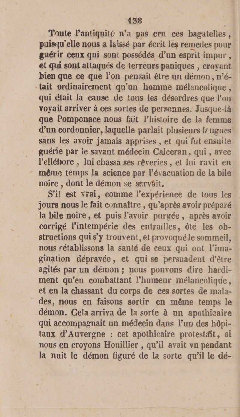 Toute Vantiquité n’a pas cru ces bagateles 3 puisqu'elle nous a laissé par écrit les remeues pour guérir ceux qui soni possédés d’un esprit impur , et qui sont attaqués de terreurs paniques , croyant bien que ce que l’on pensait être un démon, n’é- ‘tait ordinairement qu'un homme mélancolique , qui était la eause de tous les désordres que l'on voyait arriver à ces sortes de persennes, Jusque-là que Pomponace nous fait l’histoire de la femme d’un cordonnier, laquelle parlait plusieurs l ngues sans les avoir jamais apprises , et qui fut ensuite guérie par le savant médecin Calceran, qui, avec lelléhore , lui chassa ses rêveries , et lui ravit en même temps la science par l'évacuation de la bile noire , dont le démon se srvüit. S’if est vrai, comme l’expérience de tous les jours nous le fait counaître , qu'après avoir préparé la bile noire, et puis lavoir purgée, après avoir corrigé l’intempérie des entraulles, ôté les ab- struetions qui s’y trouvent, et provoqué le sommeil, nous rétablissons la santé de ceux qui ont l’ima- gination dépravée, et quise persuadent d’être. agités par un démon ; nous pouvons dire hardi- ment qu’en combattant l'humeur mélancolique, . et en la chassant du corps de ces sortes de mala- des, nous en faisons sortir en même temps le démon. Cela arriva de la sorte à un apothieaire qui accompagnait un médecin dans l’un des hôpi- taux d'Auvergne : cet apothicaire protestdit, si nous en croyons Houillier , qu’il avait vu pendant la nuit le SA figuré de la sorte qu’il le dé-