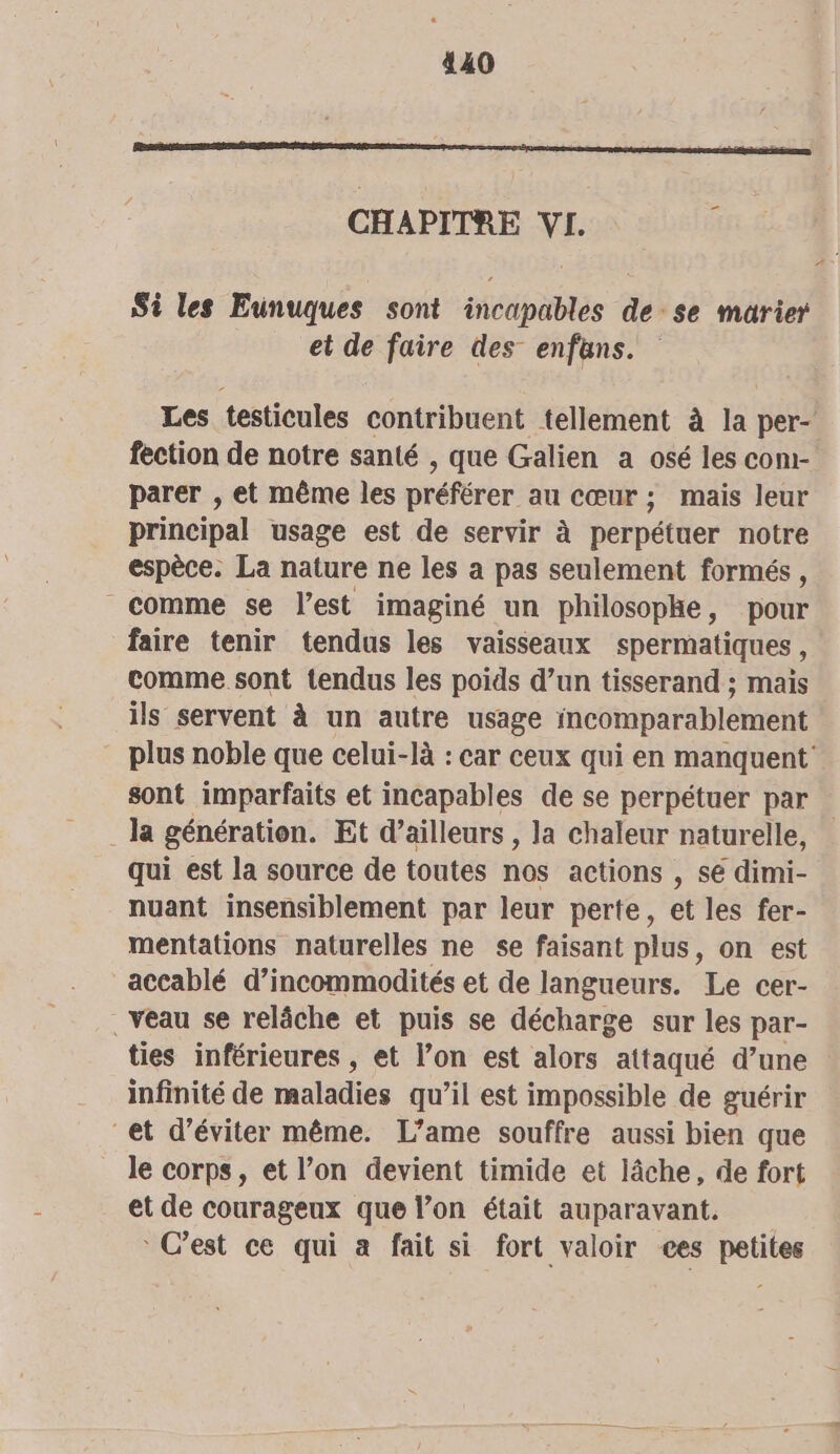 CHAPITRE VI. Si les Eunuques sont incapables de se marier et de faire des enfans. Les testicules contribuent tellement à la per- fection de notre santé , que Galien a osé les com- parer , et même les préférer au CŒUr ; mais leur principal usage est de servir à à perpétuer notre espèce. La nature ne les a pas seulement formés, comme se l’est imaginé un philosophe, pour faire tenir tendus les vaisseaux spermatiques, comme sont tendus les poids d’un tisserand : mais ils servent à un autre usage incomparablement plus noble que celui-là : car ceux qui en manquent’ sont imparfaits et incapables de se perpétuer par _la génération. Et d’ailleurs , la chaleur naturelle, qui est la source de toutes nos actions , sé dimi- nuant insensiblement par leur perte, et les fer- mentations naturelles ne se faisant plus, on est accablé d’incommodités et de langueurs. Le cer- . veau se relâche et puis se décharge sur les par- ties inférieures, et l’on est alors attaqué d’une infinité de maladies qu’il est impossible de guérir et d'éviter même. L’ame souffre aussi bien que le corps, et l’on devient timide et lâche, de fort et de courageux que l’on était auparavant. * C’est ce qui a fait si fort valoir ces petites