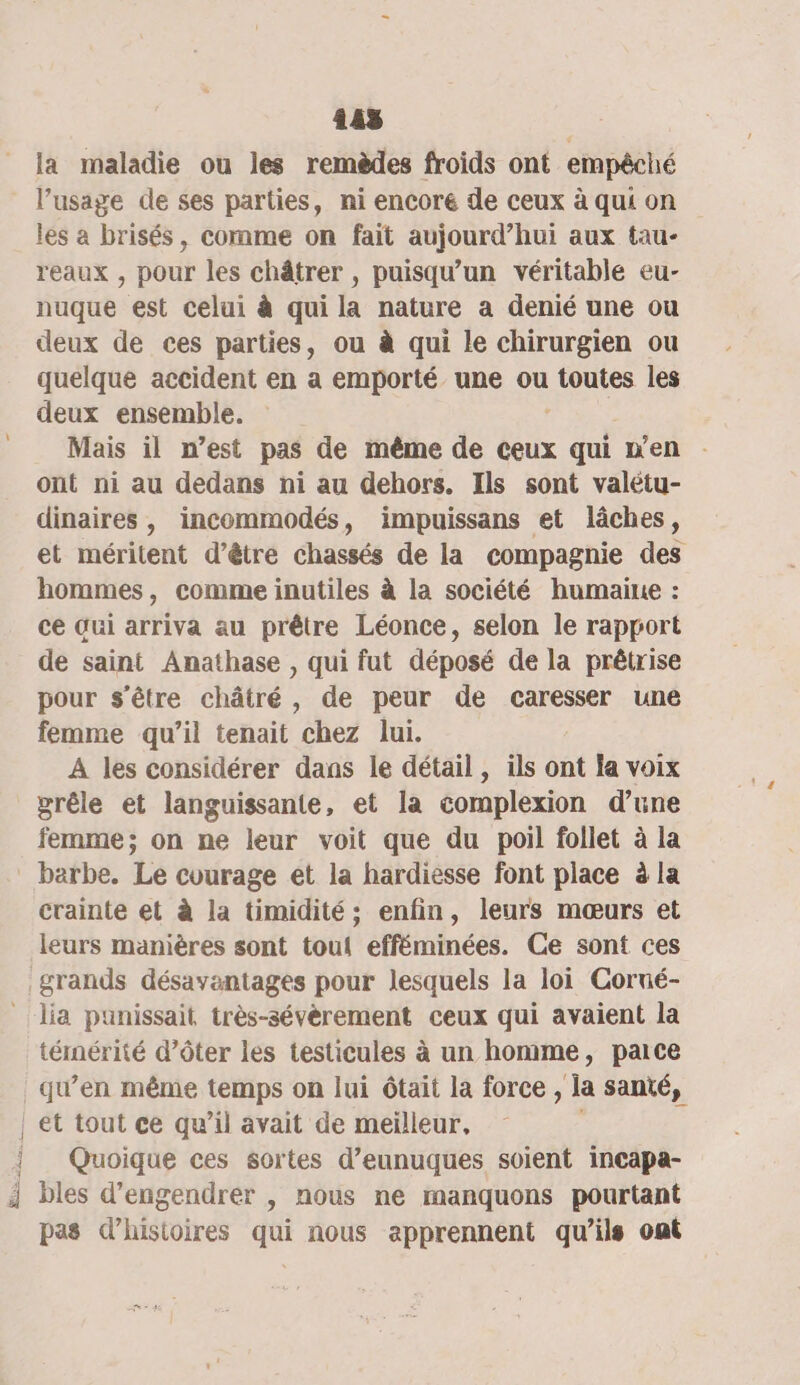 145 la maladie ou les remèdes froids ont empêché l’usage de ses parties, ni encore de ceux à qui on les a brisés, comme on fait aujourd’hui aux tau- reaux , pour les châtrer , puisqu’un véritable eu- nuque est celui à qui la nature a denié une ou deux de ces parties, ou à qui le chirurgien ou quelque accident en a emporté une ou toutes les deux ensemble. Mais il n’est pas de même de ceux qui n'en . ont ni au dedans ni au dehors. Ils sont valétu- dinaires , incommodés, impuissans et lâches, et méritent d’être chassés de la compagnie des hommes, comme inutiles à la société humaine : ce Gui arriva au prêtre Léonce, selon le rapport de saint Anathase , qui fut déposé de la prêtrise pour s'être châtré, de peur de caresser une femme qu’il tenait chez lui. A les considérer dans le détail, ils ont la voix grêle et languissante, et la complexion d’une femme; on ne leur voit que du poil follet à la barbe. Le courage et la hardiesse font place à la crainte et à la timidité; enfin, leurs mœurs et leurs manières sont toui efféminées. Ce sont ces grands désavantages pour lesquels la loi Corné- _ lia punissait très-sévèrement ceux qui avaient la téimérité d’ôter les testicules à un homme, pace qu’en même temps on lui ôtait la force, la santé, | et tout ce qu’il avait de meilleur, { Quoique ces sortes d’eunuques soient incapa- i bles d’engendrer , nous ne manquons pourtant pas d’histoires qui nous apprennent qu'ils ont