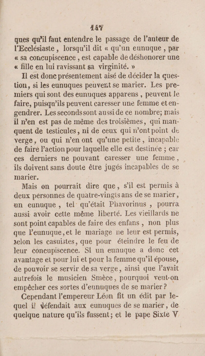 44% ques qu’il faut entendre le passage de l’auteur de l'Ecclésiaste , lorsqu'il dit « qu’un eunuque , par « sa concupiscence , est capable de déshonorer une « fille en lui ravissant sa virginité. » Il est donc présentement aisé de décider la ques- tion, si les eunuques peuvent se marier. Les pre- miers qui sont des eunuques apparens , peuvent le faire, puisqu'ils peuvent caresser une femme et en- gendrer. Les secondssont aussi de ce nombre; mais il n’en est pas de même des troisièmes, qui man- quent de testicules, ni de ceux qui ont point de verge, ou qui n’en ont qu’une petite, incapable de faire l’action pour laquelle elle est destinée ; car ces derniers ne pouvant caresser une femme, ils doivent sans doute être jugés incapables de se marier. ° Mais on pourrait dire que, s’il est permis à deux personnes de quatre-vingts ans de se marier , un eunuque , tel qu'était Phavorinus , pourra aussi avoir cette même liberté. Les vieillards ne sont point capables de faire des enfans , non plus que l’eunuque,et le mariage ne leur est permis, xelon les casuistes, que pour éteindre le feu de leur concupiscence. Si un eunuque a donc cet avantage et pour lui et pour la femme qu’il épouse, de pouvoir se servir de sa verge, ainsi que avait autrefois le musicien Smèce, pourquoi vent-on empêcher ces sortes d’eunuques de se marier ? Cependant l’empereur Léon fit un édit par le- quel ij défendait aux eunuques de se marier , de quelque nature qu'’iis fussent ; et le pape Sixte V