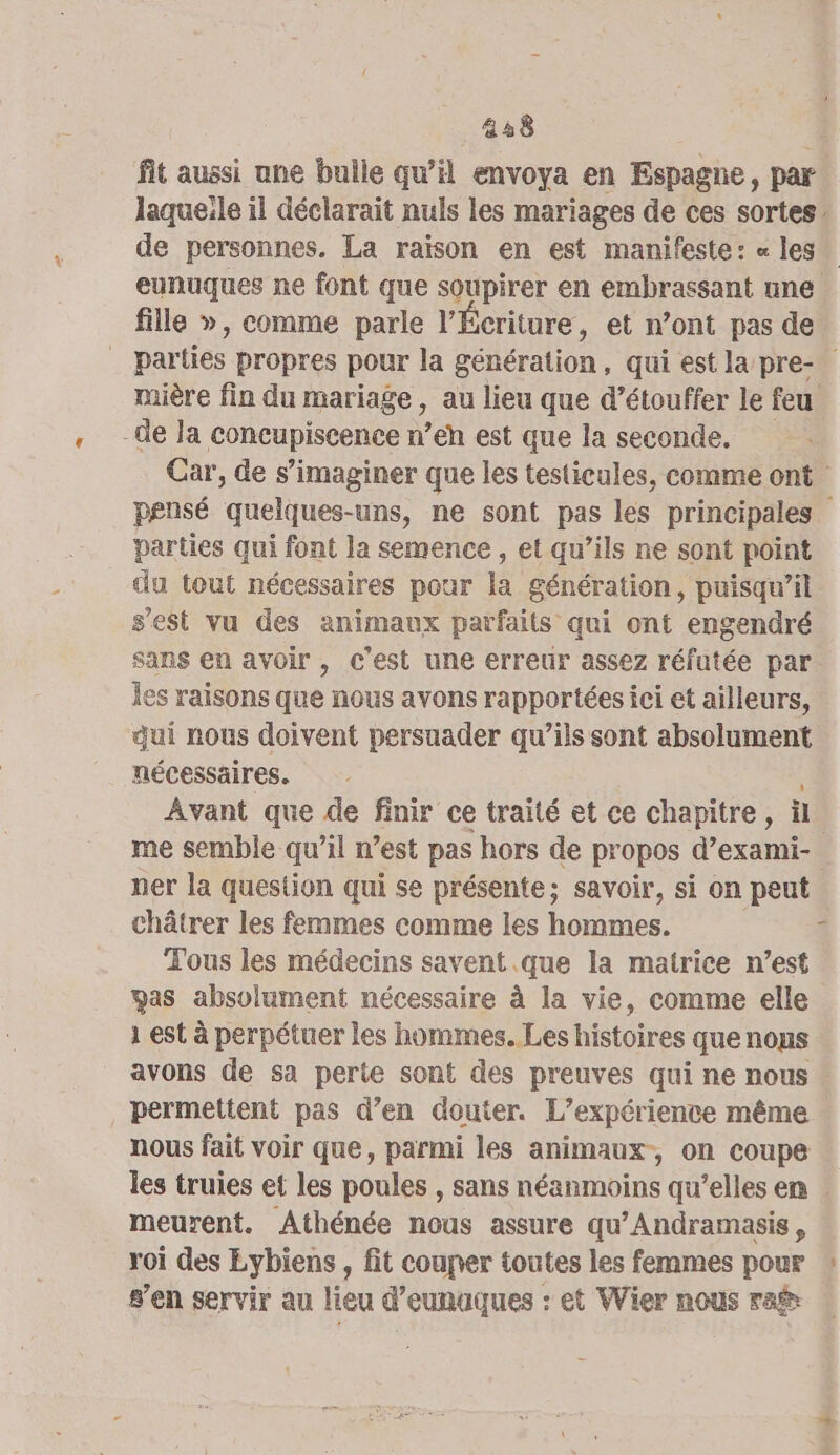 fit aussi une bulle qu’il envoya en Espagne, par laqueile il déclarait nuls les mariages de ces sortes, de personnes. La raison en est manifeste: « les. eunuques ne font que soupirer en embrassant une fille », comme parle l’Écriture, et n’ont pas de _ parties propres pour la génération, qui est la pre- mière fin du mariage , au lieu que d’étouffer le feu -de la CORÉPISCeRCS n’eh est que la seconde. Car, de s’imaginer que les testicules, comme ont pensé quelques-uns, ne sont pas les principales parties qui font la semence , et qu’ils ne sont point du tout nécessaires pour la génération, puisqu’il s'est vu des animaux parfaits qui ont engendré sans en avoir , c’est une erreur assez réfutée par Îes raisons que nous avons rapportées ici et ailleurs, qui nous doivent persuader qu’ils sont nn nécessaires. Avant que de finir ce traité et ce chapitre, ü me semble qu’il n’est pas hors de propos d’exami- ner la question qui se présente; savoir, si on peut châtrer les femmes comme les hommes. 3 Tous les médecins savent.que la matrice n’est was absolument nécessaire à la vie, comme elle 1 est à perpétuer les hommes. Les HRoirée quenops avons de sa perte sont des preuves qui ne nous permettent pas d’en douter. L'expérience même nous fait voir que, parmi les animaux, on coupe les truies et les poules , sans néanmoins qu’elles en meurent. Athénée nous assure qu’Andramasis , roi des Eybiens , fit couner toutes les femmes pour » g’en servir au lieu d’eunaques : et Wier nous ra$