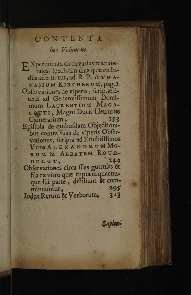 | CONTENTA boc Volum:ne. rales, fpeciatim illas quz ex In- diisafferuntur,ad R. P. A T B A- .NASIUM KIRCHERUM,pag.1 Obíervationes de viperis , fcripta li- | teris ad Generofiffimum Domi- l mum LaunENTIUM Maca- Lor TI, Magni Ducis Hetruriz | Camerarium ; 153 Epiítola de quibufdam.Obje&amp;tioni- | bus contra fuas de viperis Obfer- | vationes, fcripta ad Eruditiffimos - —VirosALEXANXDRUMMoO- RUM &amp; ABBATEM Boun- DELOT, 24.9 Obfervationes circa illas guttulas &amp; filaex vitro quz ruptainquacun- que fui parte diffiliunt &amp; com | minuuntur , 295 IndexRerum &amp; Verborum, — 313 j : : i s | E Xperimenta circa varias res.nata- i Sapitt-