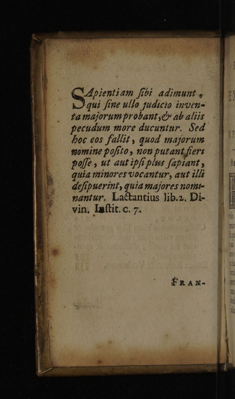 QUApientiam fibi adimunt , qui fme ullo fudicio inven famajorum probant,C* ab aliis ecudurm more ducuntur. Sed. boc eos fallit , quod majorum siomine pofrto , non putant fieri poffe , ut aut ipft plus fapiant , guia tinores vocantur, aut il defrpuerint, quia majores notat- nantur. Lactantius lib.2. Di- vin. Iaílit. c. 7. r^i w—