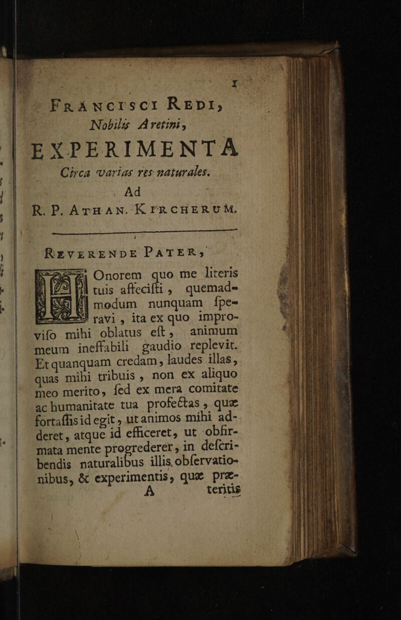 f I FaRAwcrsci REDr,; Nobile Aretini; EXPERIMENTA Circa varias res naturales. Ad R.P.ATrHAN.KrRCHERUÀM. 4. RezvERENDE PATER; Onorem quo me literis || tuis affecifti , quemad- | modum nunquam ípe- (GE ray], itaex quo impro- vifo mihi oblatus eft, animum meum ineffabili gaudio replevit. Erquanquam credam , laudes illas, uas mihi tribuis , non ex aliquo meo merito, fed ex mera comitate achumanitate tua profectas , quz fortaffisid egit , ut animos mihi ad- deret , atque id efficeret, ut -obfir- mata mente progrederer, in defcri- bendis Be lus illis, obfervatio- nibus, &amp; experimentis, qua pra- A teritis pruen y et mes ; ul! tre