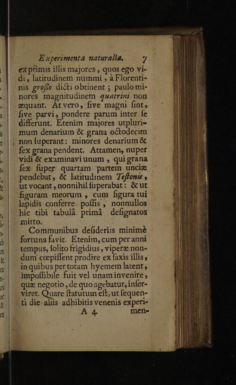 ex primis illis majores , quos ego vi- di, latitudinem nummi , à Florenti- nis grofío dicti obtinent ; paulo mi- nores magnitudinem 4z44trizi non zquant. Árvero, five magni fint; five parvi, pondere parum inter fe differunt. Etenim majores utpluri- mum denarium &amp; grana octodecim fex grana pendent. Attamen, nuper vidi &amp; examinaviunum , quigrana pendebat, &amp; latitudinem Teffoma , ut vocant nonnihilfuperabat: &amp; ut figuram meorum , cum figura tuí lapidis conférre. poífis ,, nonnullos hic tibi tabulà primà defignatos mitto. Communibus defideriis minimé fortuna favit. Etenim, cum per anni tempus, folito frigidius , viperz non- dun coepiffent prodire ex faxis illis , inquibus pertotam hyemem latent ; impoffibile fuit vel unaminvenire; quz negotio , de quo agebatur, infer- viret. Quare ftatutum elt; ut [equen- À 4 mene