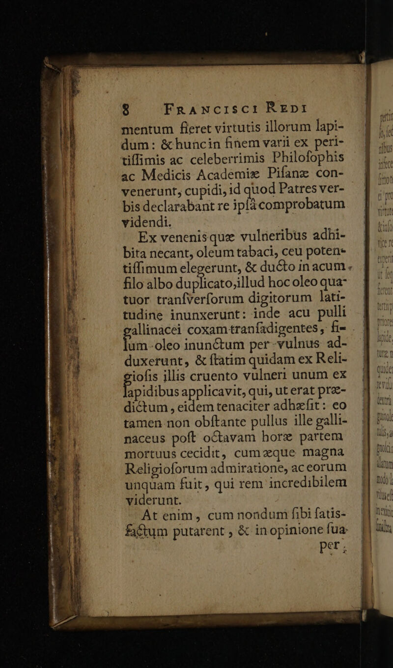 mentum fieret virtutis illorum lapi- dum: &amp; huncin finem varii ex peri- ac Medicis Academis Pifanz con- venerunt, cupidi, id quod Patres ver- bis declarabant re iplá comprobatum videndi. | Ex venenisqua vulneribus adhi- bita necant, oleum tabaci, ceu poten- tiffimum elegerunt, &amp; ducto in acum. filo albo duplicato;illud hoc oleo qua- tuor tranfverforum digitorum lati- tudine inunxerunt: inde acu pulli allinacei coxam tranfadigentes, f- . | foin oleo inunctum per-vulnus ad- | duxerunt, &amp; ftatim quidam ex Reli- iofis illis cruento vulneri unum ex B dibus applicavit, qui, ut erat pra- dictum , eidem tenaciter adhzfit: eo tamen non obítante pullus ille galli- naceus poft octavam horz partem mortuus cecidit, cumaeque magna Religioforum admiratione, aceorum unquam fuit , qui rem incredibilem viderunt. At enim, cum nondum fibi fatis- factum putarent , &amp; inopinione fua pst ;