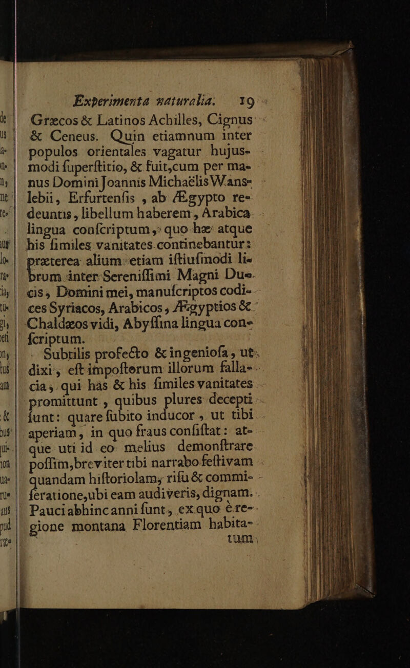 &amp; Ceneus. Quin etiamnum inter populos orientales vagatur hujus- modi fuperftitio, &amp; fuit,cum per ma- nus Domini Joannis Michaelis Wans- lebii, Erfurtenfis , ab /Egypto re- deuntis , libellum haberem , Arabica lingua confcriptum ,: quo ha atque his fimiles vanitates.continebantur: pu alium etiam iftiufimodi li- rum inter-Sereniffimi Magni Due. cis, Domini mei, manufcriptos codi- Chaldzos vidi, Abyffina lingua con» fcriptum. cia,.qui hás &amp; his fimiles vanitates promittunt , quibus plures decepti Íunt: quare fübito inducor » ut tibi aperiam, in quo fraus confiftat : at- que uti id eo: melius. demonftrare poffim,breviter tibi narrabofeítivam gione montana Florentiam habita-