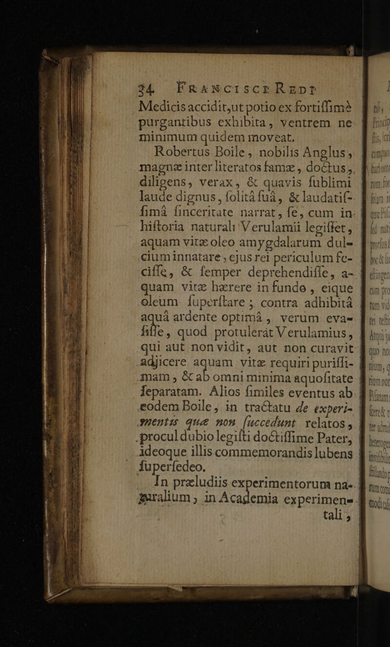 Medicis accidit,ut potio ex fortiffim? purgantibus exhibita , ventrem ne: | minimum quidem moveat, Robertus Boile , nobilis Anglus; magna inter literatos famz , doctus, fl diligens, verax, &amp; quavis fublimi | laude dignus, folitàáfuá, &amp; laudatif- hiftoria naturali Verulamii legiffet, aquam vitz oleo amygdalarum dul- | cium innatare ; ejus rei periculum fc- quam vitz haerere in funde , eique | oleum íÍuperítare 5. contra adhibità | aquá ardente optimá ,' verum eva- | ii, quod protulerát V erulamius, | qui aut non vidit, aut non curavit | adjicere idem vitz requiri puriffi- 8; mam; ea eodem Boile, in tractatu 4e experi- | uentus que nom [uccedunt velatos, ideoque illis commemorandis lubens fuperfedeo. | In przludiis experimentorum na- | muralium ; in Academia experimene | | tali$