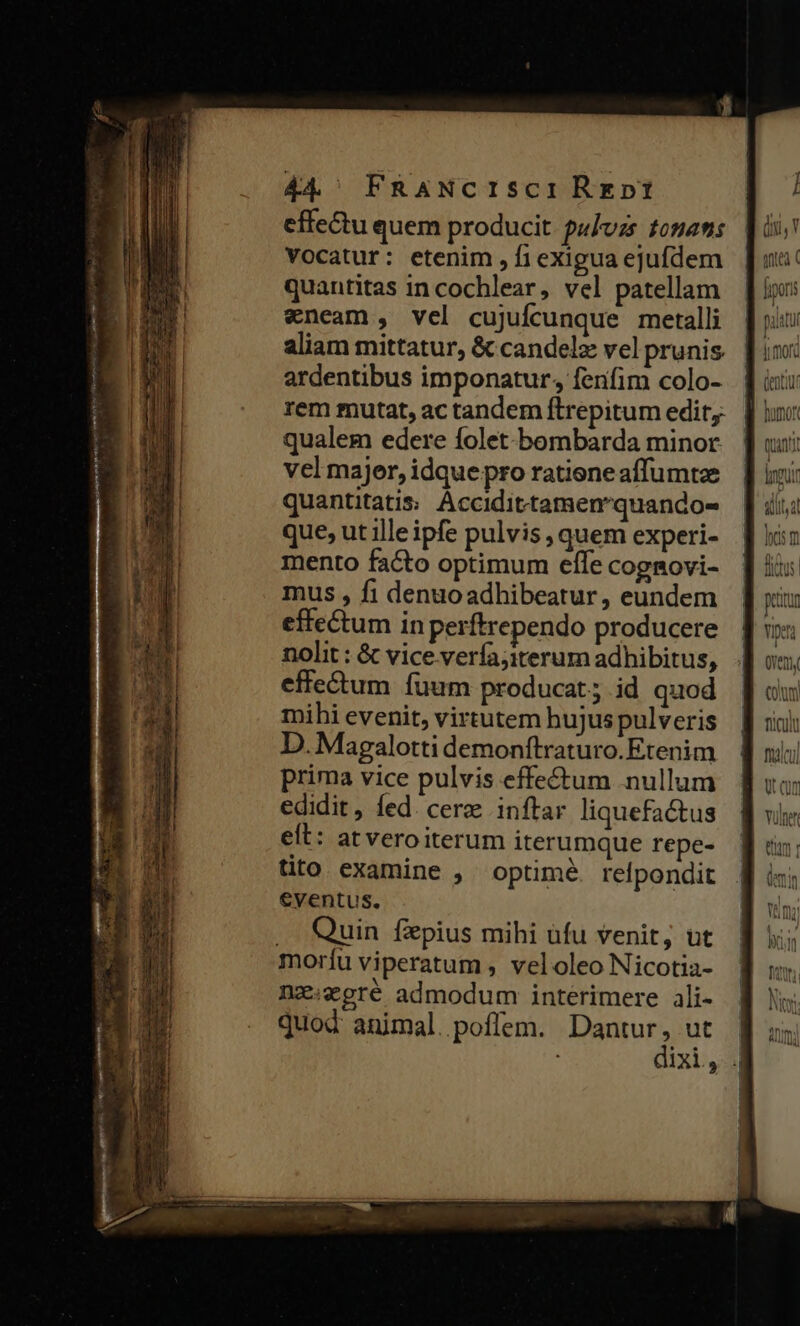 44^ FRANCISCI Rent effectu quem producit. pulvzs fona: Vocatur: etenim , f exigua ejufdem quantitas in cochlear, vel patellam «neam , vel cujufcunque metalli aliam mittatur, &amp; candelz vel prunis ardentibus imponatur, fenfim colo- rem mutat, ac tandem ftrepitum edit. | qualem edere folet bombarda minor. ju: vel majer,idquepro ratieneaffumtze |] ixi: quantitatis Accidittamemquandos- ] ii que, ut illeipfe pulvis, quem experi- | mento facto optimum effe coggovi- mus , fi denuoadhibeatur, eundem effectum in perftrependo producere ] so: nolit : &amp; vice verfajiterum adhibitus, |J vs. effectum fuum producat; id quod ] wu mihi evenit, virtutem hujuspulveris || xii: D. Magalottidemonítraturo.Etenim | prima vice pulvis effe&amp;tum nullum edidit, fed. cerze inftar liquefactus elt: at vero iterum iterumque repe- tito examine , optimé. refpondit eventus. .. Quin fxpius mihi üfu venit, ut moríu viperatum , vel oleo Nicotia- ne:egré admodum interimere ali- quod animal. poffem. Dantur, ut