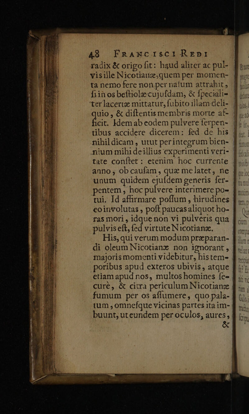 s T - pesonde Wobhs a i o on mt is e RR RÉ A8. FRANCISCI REDI radix &amp; origo fit: haud aliter ac pul- visille Nicotianze;quem per momen- ta nemo fere non per natum attrahit , finos beftiolze cujufdam, &amp; fpeciali- ter lacertze mittatur, fubito illam deli- cit. Idem ab eodem pulvere ferpen- nium mihi deillius experimenti veri- anno; obcaufam, quz melatet, ne (n pulvis eft, fed virtute Nicotianze.