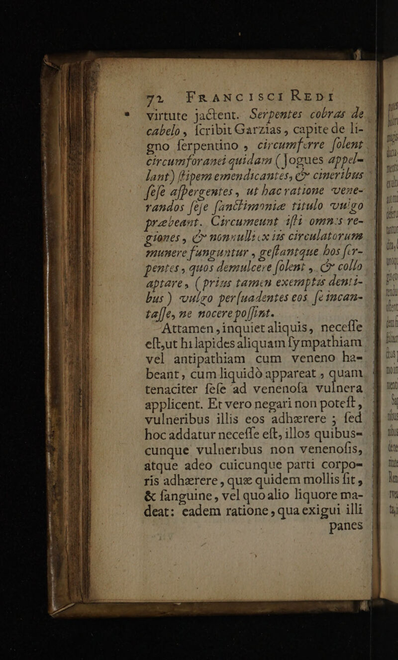 M sab £t qp ptt ation meri Mic 71 FnaNcISCI RzDt virtute jactent. Serpemtes cobras de cabelo , cribit Garzias , capite de li- gno ferpentino , circumferre [olent circumforanczi quida ( Jogues appel- Jant) ['ipem emendticantes, e cineribus feje afpergentes , ut bacvatione vene- vandos [eje [anclimnnie titulo vulgo praebeant. Circumeunt iffi omn:s ve- grones , * nonnulli cx is circulatoruma enunere f anguntur , geftantque bos [.r- pentes , quos demulcere folent y. e collo aptare, ( prius tamen exemptas denii- bus) vulgo per[uadentes eos. [e 1mcan- ta[Je, ne nocere po[J;nt. Attamen ,inquietaliquis, necefle e[but hilapidesaliquam fympathiara vel antipathiam cum veneno ha- beant, cum liquidó appareat ; quam tenaciter fefe ad venenofa vulnera applicent. Et vero negari non poteft , vulneribus illis eos adherere 5 fed hoc addatur necefle eft, illos quibus- cunque vulneribus non venenofis, atque adeo cuicunque parti corpos ris adhzrere , quz quidem mollis fit , &amp; fanguine , vel quo alio liquore ma- deat: eadem ratione ; qua exigui illi panes