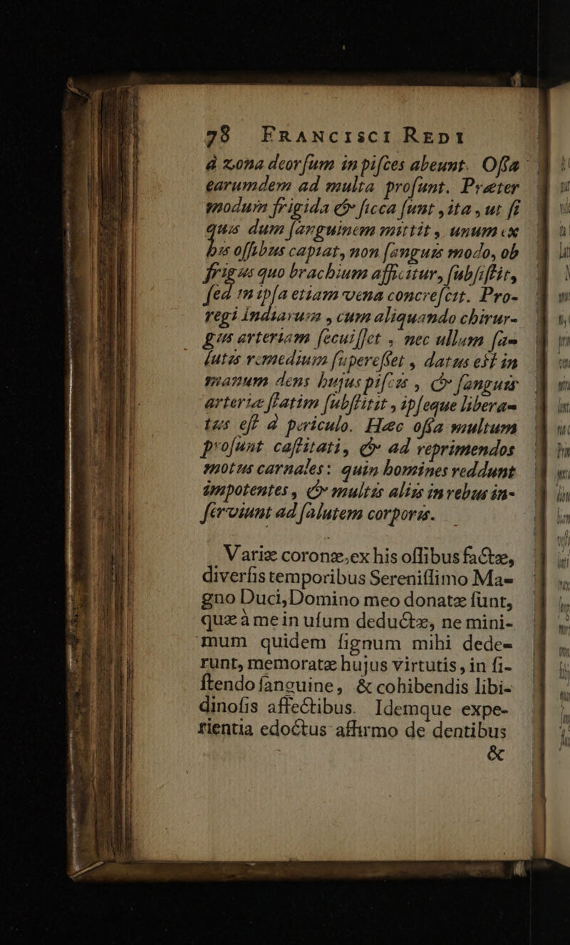 dà z,0na deor[um in pifces abeunt. Offa ' earumdem ad multa profunt. Pvaeter modum jrigida € ficca funt ,1ta , ut [f us dum jevguinem mittit , unum «x 2 offubus capiat, mon [anguis modo, ob frigo quo brachium afficitur, fubfiflit, fed. 1n tpfa etiam voena concre[cit. Pro- regi Indiarum ,cum aliquando chirur- gts arteriam [ecuillet , mec ullum fa» Vutzs vcmedium fupereffet , datus esl in manum dens bujus pifcis , x fanguzs arterie fFatim [ubffirit , ip[eque liberas tus eff à periculo. Hec ofía multum projunt caffitati, i» ad reprimendos spotus carnales: quin bomines reddunt àmpotentes , o» multas alizs invebus in- feroiunt ad [alutem corpora. Varig coronz.,ex his offibus fa&amp;tz, diverfis temporibus Sereniffimo Ma- gno Duci,Domino meo donatz funt, quz à mein ufum deductz, ne mini- mum quidem fignum mihi dede- runt, memorate hujus virtutis, in fi- ftendo fanguine, &amp; cohibendis libi- dinofis affe&amp;tibus. Idemque expe- rientia edoctus affirmo de dentibus &amp;