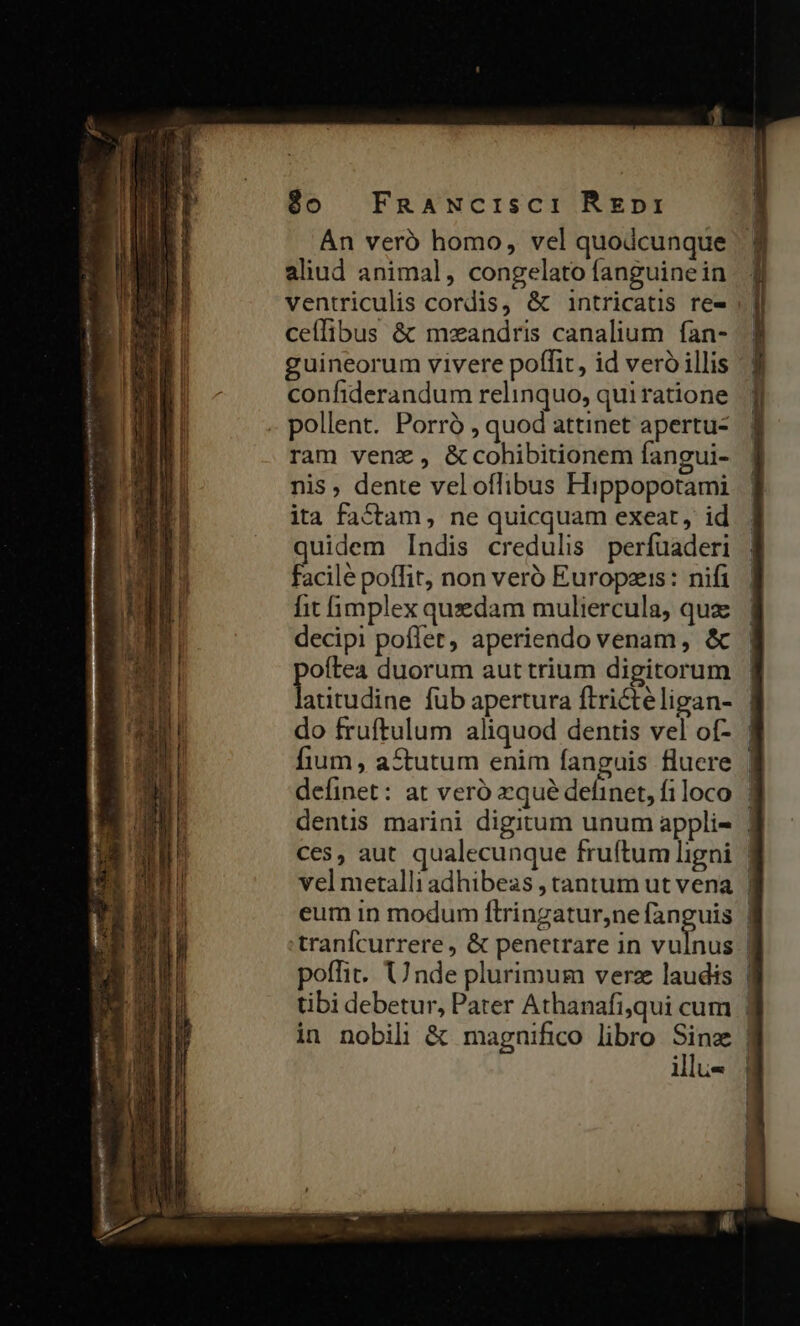 An veró homo, vel quodcunque aliud animal, congelato fanguinein ventriculis cordis, &amp; intricatis re- ceílibus &amp; mzandris canalium fan- guineorum vivere poffit, id veró illis confiderandum relinquo, qui ratione . pollent. Porró , quod attinet apertu- ram venz , &amp; cohibitionem fangui- nis, dente veloffibus Hippopotami ita factam, ne quicquam exeat, id quidem Indis credulis perfuaderi facilé poffit, non veró Europzeis: nifi fit fimplex quzdam muliercula, qux decipi poffet, aperiendo venam, &amp; oftea duorum aut trium digitorum liieddinc fub apertura ftrictéligan- illu- ! ,