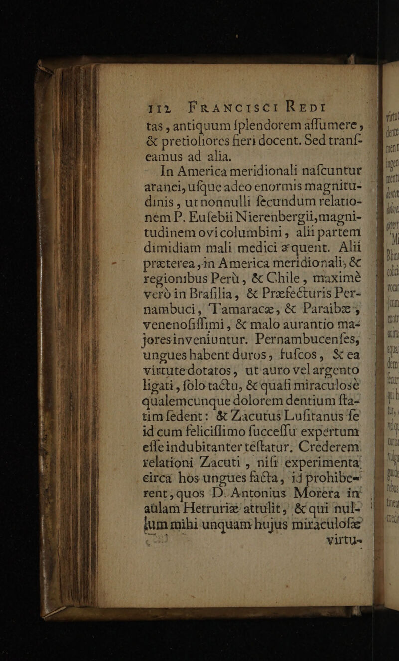 i15 FRaANcISsCI Regpnpr tas , antiquum fplendorem affumere ; &amp; pretioliorcs feri docent. Sed tranf- eamus ad alia. In America meridionali nafcuntur aranei, ufque adeo enormis magnitu- dinis , ut nonnulli fecundum relatio- nem P. Eufebii Nierenbergiimagni- tudinem ovicolumbini, alii partem dimidiam mali medici zquent. Alii praeterea ,4n America meridionali; &amp; regionibus Peri , &amp; Chile , maxime vero in Brafilia, &amp; Prafecturis Per- nambuci, 'lamarace, &amp; Paraibz ; venenofiffimi , &amp; malo aurantio ma- jeresinveniuntur. Pernambucenfes; ungueshabentduros, fufcos, Sea virtutedotatos, ut auro velargento ligati , folo tactu, &amp; quafi miraculose qualemcunque dolorem dentium fta- timfedent: &amp; Zàcutus Lufitanus fe id cum feliciflimo fucceffu expertum efleindubitanter teftatur. Crederem relatíoni Zacuti , nift experimenta; eirca hos ungues facta, 14 prohibe- rent,quos D. Antonius Morera in aulam Hetruriz attulit, &amp; qui nul- lum mihi unquam hujus miraculofz virtu e cwm L2 — 285—288 — UN rt. » ES c zr 2 —. DIL