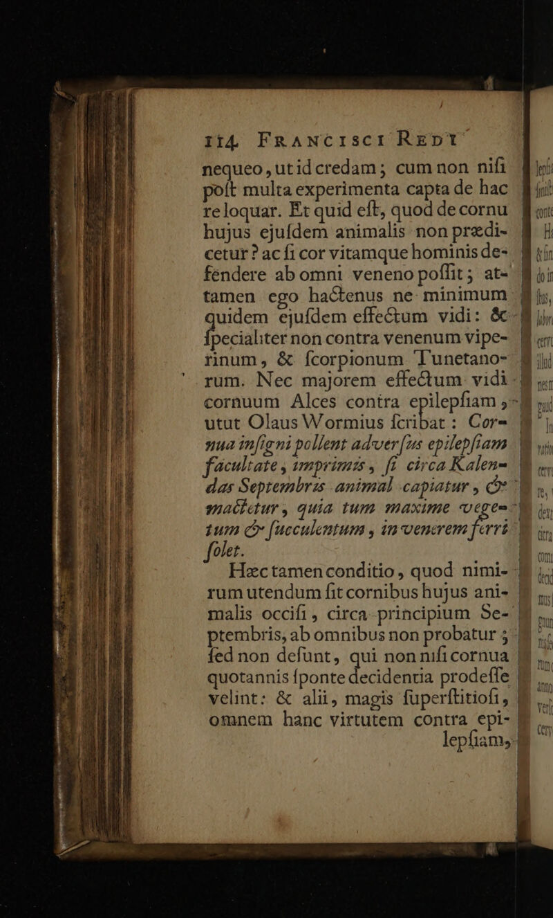 nequeo , utid credam ; cum non nifi poit multa experimenta capta de hac reloquar. Et quid eft, quod de cornu hujus ejufdem animalis non przdi- cetur ? ac fi cor vitamque hominis de- fendere ab omni veneno poffit ; at- tamen ego hactenus ne minimum pecialiter non contra venenum vipe- rinum, &amp; fcorpionum 'Tunetano- utut Olaus Wormius fcribat : Cor- nua infigni pollent adver [us epilepfiam malis occifi, circa- principium Se- fed non defünt, qui nonnifi cornua quotannis fponte decidenria prodeffe velint: &amp; alii; magis füperftitiofi, omnem hanc virtutem contra epi- lepfiams: |