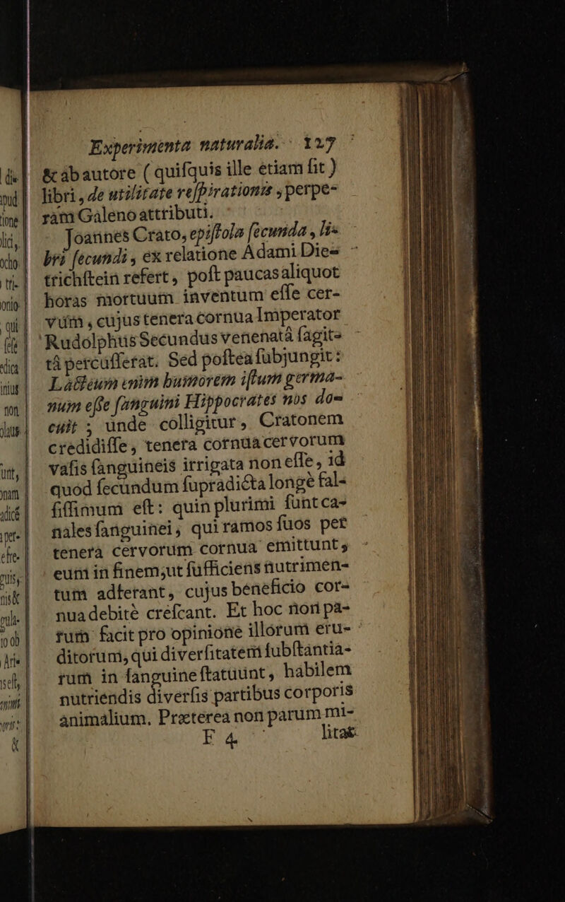 &amp; ábautore ( quifquis ille etiam fit ) libri, Ze utilitate re[pirationm ,perpe- ram Galeno attributi. : oannes Crato, epiffola [ecunida , lis bri fecundi , ex relatione Adami Dies. —é trichftein refert, poft paucasaliquot horas mortuum inventum elle cer- và , cujus tenera cornua Imperator 'RudolphuüsSecundus venenatá fagite tá percüfferat. Sed poftea fübjungit : Lá&amp;eun uim busmorem i[ium germa- nu eje famguimi Hippocrates nos da- cuit ; ande colligitur, Cratonem credidiffe, tenera corndacervorum vafis (anguineis irrigata non effe, 1d quod fecundum fupradi&amp;ta long? fal- fiffimum eft: quin plurimi füntca- nalesfanguinei, quiramosfuos per tenerà cervorum cornua emittunt ; eum in finem;ut füfficiens nutrimen- tum adferant, cujus beneficio cor- nuadebité crefcant. Et hoc nior pz- rum facit pro opinione illorum erus ' ditorum, qui diverfitaterit fubítántia- rum in fanguine ftatuunt, hábilem nutriendis diverfis partibus corporis animalium. Praeterea non parum mi- Eig. litat