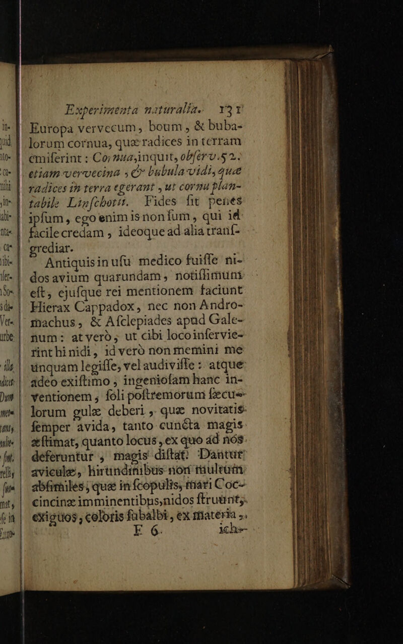 Il« noe. Mg till mats | i rjr Europa vervccum ; boum , &amp; buba- lorum cornua, quz radices in terram emiferint : Co; 2ua,inquit, obfer-v.s 2. etiam vervecina 4C bubula vidi, que radices 1h terra egeraut ,ut corma plan- fabib Lig[(cbotit. Fides f penes ipfum, ego enim 1$ non fum, qui id grediar. Antiquis in ufu medico fuiffe ni- dos avium quarundam , notifhimum eft, ejufque rei mentionem faciunt Hierax Cappadox, nec non Andro- machus, &amp; Afclepiades apud Gale- num: atveró, ut cibi locoinfervie- rinthinidi, id veró non memini me unquam legiffe, vel audiviffe :: atque: adeo exiftimo , ingeniofam hanc in- ventionem , foli poftremorum fzecu lorum gule deberi , que novitati$: femper avida, tanto cuncta magis aftimat, quanto locus ex quo ád nós: deferuntur , magis diftat Dantut: avicule, hirundrnibus nor riuleüim abfrmiles; quae in fcopulis, tiari Coc- cincinz imminentibnus,nidos ftruünt;. exigüos ; celoris fübalbi , ex rfateria ;. E 6