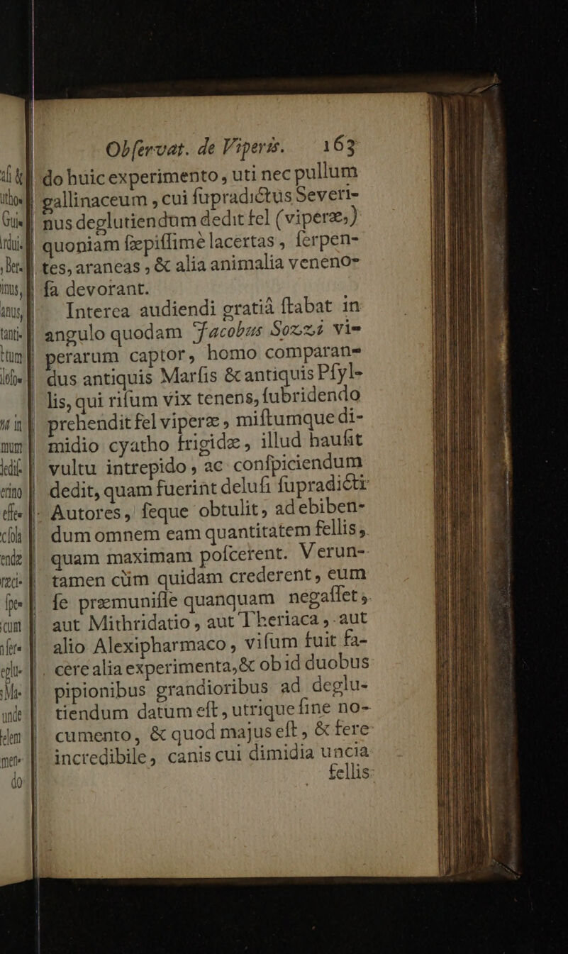 | | | I | | | Ob[ervat. de Viperts. 163 in, tus, | ttti Hum loe mum dij erm) cfols endz de [t- cum fere tl Mi unde elem met j I allinaceum , cui fupradictus Severl- fa devorant. Interea audiendi gratiá ftabat in angulo quodam Jacobus Sozzi viv perarum captor, homo comparan- dus antiquis Marfis &amp; antiquis Pfyl- lis, qui rifum vix tenens, fubridendo prehendit fel viperz , miftumque di- midio cyatho frigide, illud haufst vultu intrepido , ac confpiciendum dedit, quam fuerint delufi fupradicti Autores ,' feque obtulit, ad ebiben- dum omnem eam quantitatem fellis, quam maximam polcerent. Verun- tamen cüm quidam crederent, eum [e preemunifle quanquam negaftlet ;. aut Mithridatio , aut l'heriaca ,.aut alio Alexipharmaco , vifum fuit fa- pipionibus grandioribus ad deglu- tiendum datum eft , utrique fine no- cumento, &amp; quod majus eft , &amp; fere incredibile, canis cui dimidia uncia fellis: