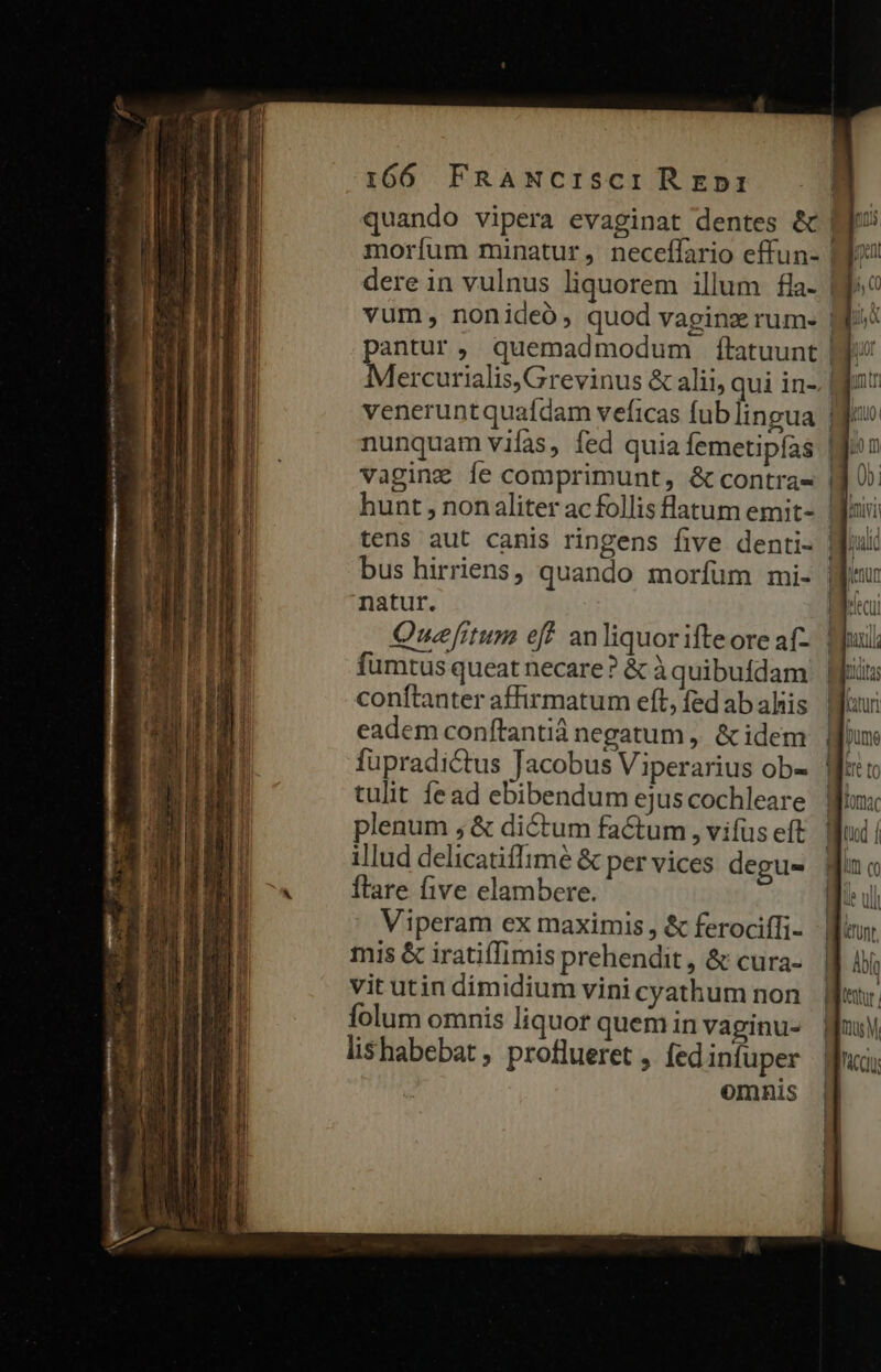 ^ Ns aie atc ij s ee  —— —— E, 166 FRANCISsCIREDI quando vipera evaginat dentes &amp; | moríum minatur, neceffario effun- dere in vulnus liquorem illum fla- | vum, nonideó, quod vaginz rum- | pantur, quemadmodum ftatuunt | Mercurialis, Grevinus &amp; alii, qui in-. | vagingz Íe comprimunt, &amp; contras | natur. fumtus queat necare? &amp; à quibufdam conftanter affirmatum eft, fed ab ahis eadem conftantiá negatum, &amp;idem fupradictus Tacobus Viperarius ob- tulit fead ebibendum ejus cochleare plenum , &amp; dictum factum , vifus eft illud delicatiffimé &amp; per vices degu- ftare five elambere. Viperam ex maximis, &amp; ferociíli- mis &amp; iratiffimis prehendit , &amp; cura- vit utin dimidium vini cyathum non folum omnis liquor quem in vaginu- lishabebat , proflueret , fed infuper omnis