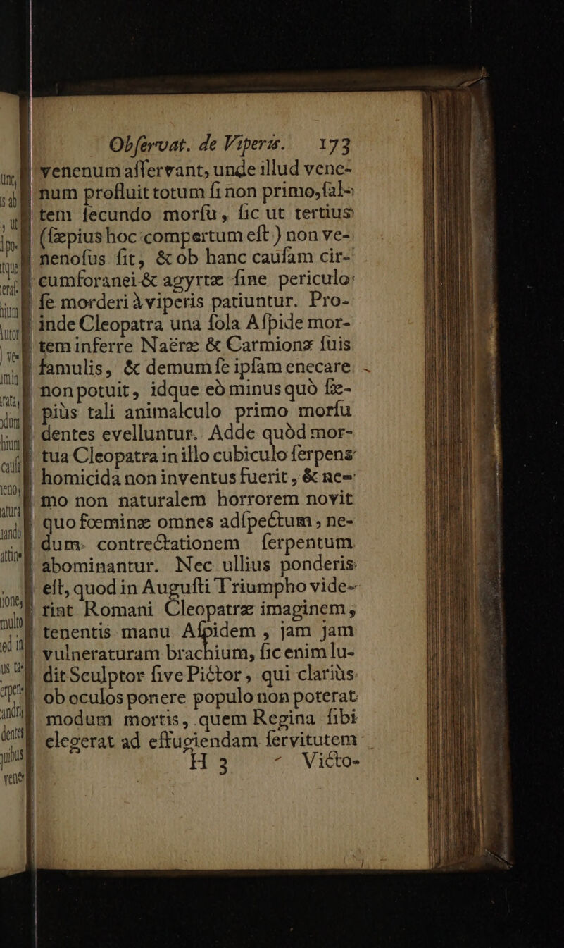 | | | Ó I m | LR] | d L B t5 E mf. m mL EXE X0 atur; | m ite E 4 cul | ] ! : — ined mulo i ig is t un. | ndn) | dette yu [ ve Obfzrvat. de Viperzs. — 173 venenum affervant, unde illud vene- num profluit totum fi non primo,fal- tem lecundo morfíu, fic ut tertius (Gepius hoc «compertum eft ) non ve- nenofus fit, &amp; ob hanc caufam cir- inde Cleopatra una fola Afpide mor- teminferre Naére &amp; Carmionx fuis famulis, &amp; demumfe ipfam enecare tua Cleopatra in illo cubiculo ferpens homicida non inventus fuerit , &amp; nee mo non naturalem horrorem novit quo fceminz omnes adípectum , ne- dum. contre&amp;tationem | ferpentum abominantur. Nec ullius ponderis et, quod in Augufti T'riumpho vide- rint Romani Cleopatre imaginem; tenentis. manu. Afpidem , jam Jam vulneraturam brachium, fic enim lu- dit Sculptor five Pictor, qui clarius ob oculos ponere populo non poterat modum mortis, quem Regina fibi elegerat ad effugiendam [fervitutem H 3 Victo-