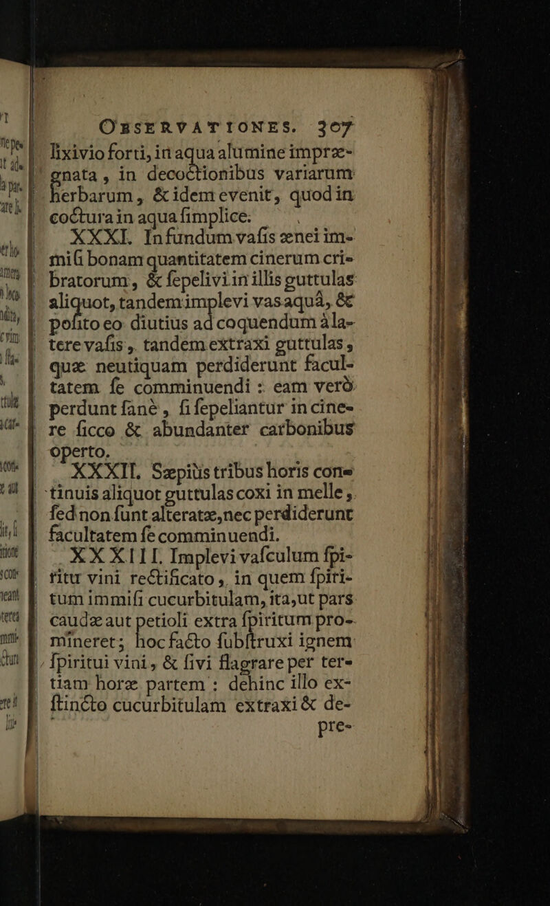 Lt Kf T it Tu 1eant tetti mit Chit te d [s OBSERVATIONES. 367 nata, in decoctionibus variarum: Berbalum , &amp;idemevenit, quodin cocturainaquafimplice: ^. XXXI. Infundum vafis nei im- mii bonam quantitatem cinerum cri» bratorum, &amp; fepeliviin illis guttulas rigor tandemimplevi vasaquà, &amp;€ pofito eo. diutius ad coquendum àla- tere vafis ,. tandem extraxi guttulas, quz: neutiquam perdiderunt facul- tatem fe comminuendi : eam veró perdunt fané , fifepeliantur in cine- Operto. XXXII. Szpiüs tribus horis cone facultatem fe comminuendi. XX XILL Implevi vafculum fpi- mineret; hocfacto fubftruxi ignem tiam horz partem : dehinc illo ex- [tincto cucurbitulam extraxi &amp; de- pre-