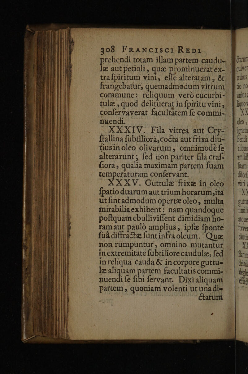 MÓN x prehendi totam illam partem. caudu-- Iz aut petioli, quz: prominuerat ex- trafpiritum vini, eife alteratam , &amp; frangebatur, quemadmeduni vitrum commune: reliquum veró cucurbi- tule , quod delituerat in fpiritu vini, confervaverat facultatem fe commi- nuendi. — XXXIV. Fila vitrea aut Cry- ftallina fubtiliora,cocta aut frixa diu- tiusinoleo olivarum , omnimode fe alterárunt ; fed non pariter fila craf- fora , qualia maximam partem fuam temperaturam confervant. XXXV. Guttule frixe in oleo fpatio duarum aut trium horarüm,ita ut fintadmodum opertx oleo, multa mirabiliaexhibent: nam quandoque poftquam ebulliviffent dimidiam ho- ramaut pauló amplius, ipfa fponte fuà diffra&amp;e funtinfra oleum. ' Quse non rumpuntur, omnino mutantur in extremitate fübriliore caudulz, fed in reliqua cauda &amp; in corpore guttu- lx aliquam partem facultatis commi- endi fe (bi fervant. Dixialiquam partem , quoniam volenti ut una dis Ctarurü | fim | PS W bu [io 10 ys itque fetve diu X! fum eni deol S