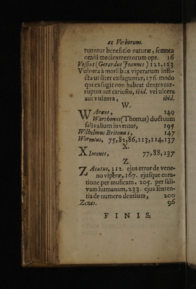 puriry) £5 ^ ae apt c? NEED ! —— Mna ac Verborum. tuantur beneficio nature , fcmota omhimedicamentorumope, 16 Vojfius (Gerardus Toannes ) 111,123 Vulneraà morhbus viperarum inflt- Ca utiliter exfuguntur, 176. modo quiexfugit non babeat dentescor- riptos aut cariofos, £/:4, velulcera. aut vulnera, ibid, W. W ZAraus , TA9 Wartbonus( Thomas) dué&amp;tuum falivalium inventor, 195 WVlbelmus Britonu s , 2 24 Wrspinus, Tite 131145137 AX Ioene; 775,88,137 Z. 7. cutus, 112. ejuserrorde vene- * noviperz,167. ejufque curae tione per muficam, 205. per fali- vam humanam, 233. ejus fenten- tiade numero dentium 200 Zo. 96 yYINIS