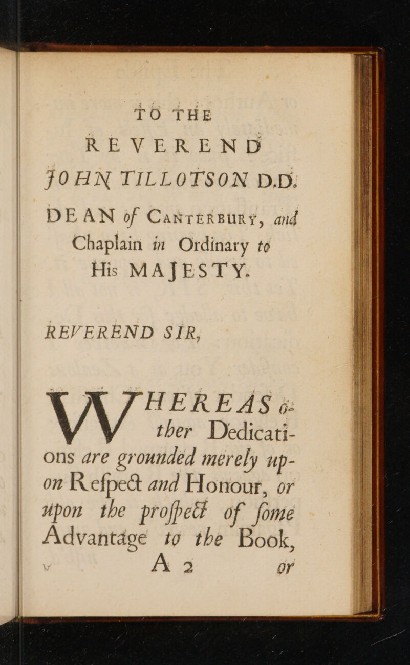TO THE REVEREND JOHN TILLOTSON DD. DEAN of Canrersury, anid Chaplain in Ordinary to His MAJESTY. REVEREND SIR, , HEREAS &amp;: | ther Dedicati- ons dre grounded merely up- on Refpect and Honour, or | upon the prope? of fome  Advantage to the Book, | A 2 or