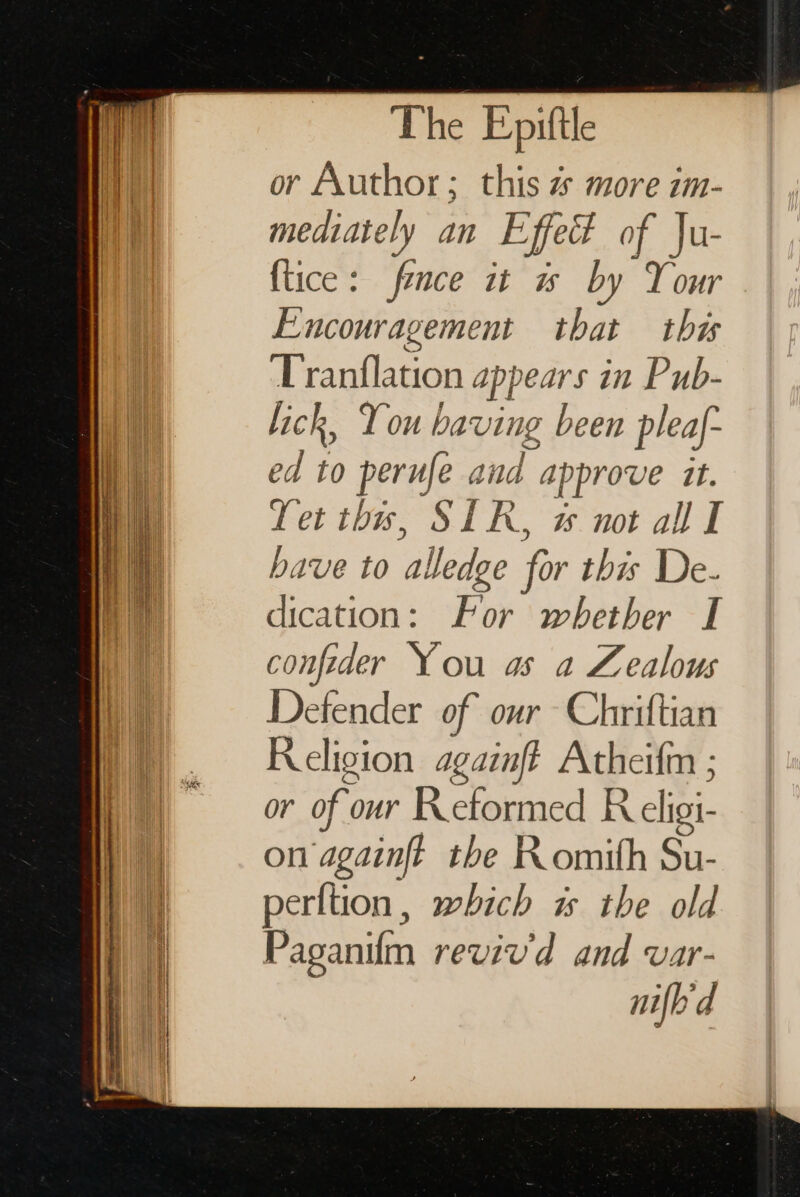 The Epittle or Author; this z more im- mediately an Effet of Ju- ftice: fence it ws by Your Encouragement that this ‘Tranflation appears in Pub- lick, You having been pleaf- ed to perufe and approve it. Tet ths, SIR, not all I bave to alledge for this De- dication: For whether I confeder You as a Zealous Defender of our Chriftian Religion againft Atheifm ; or of our Reformed R eligi- on againft the Komith Su- perltion, which is the old Paganifm reviv'd and var- nifbd