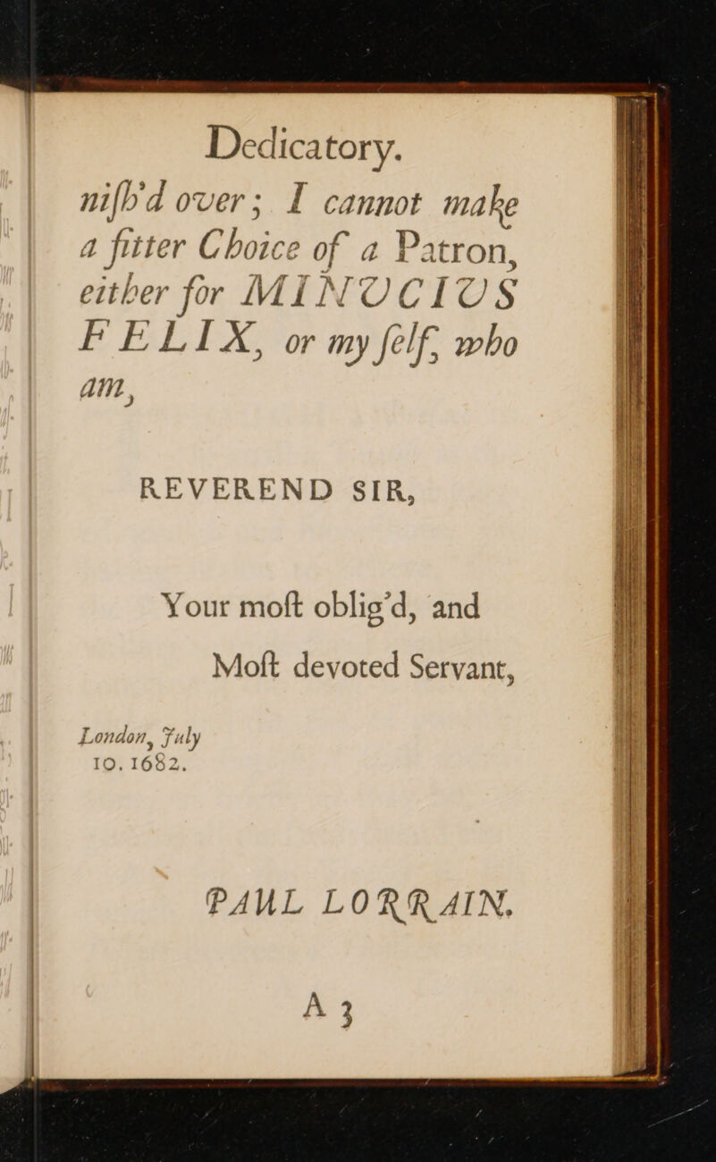 Dedica tory. nifb'd over; I cannot make a fitter Choice of a Patron, either for MIN OUCIU § FELIX, or my felf, who AW ; REVEREND SIR, Your moft oblig’d, and Moft devoted Servant, London, july I 10. 1682. iat | PAUL LORRAIN. A 3