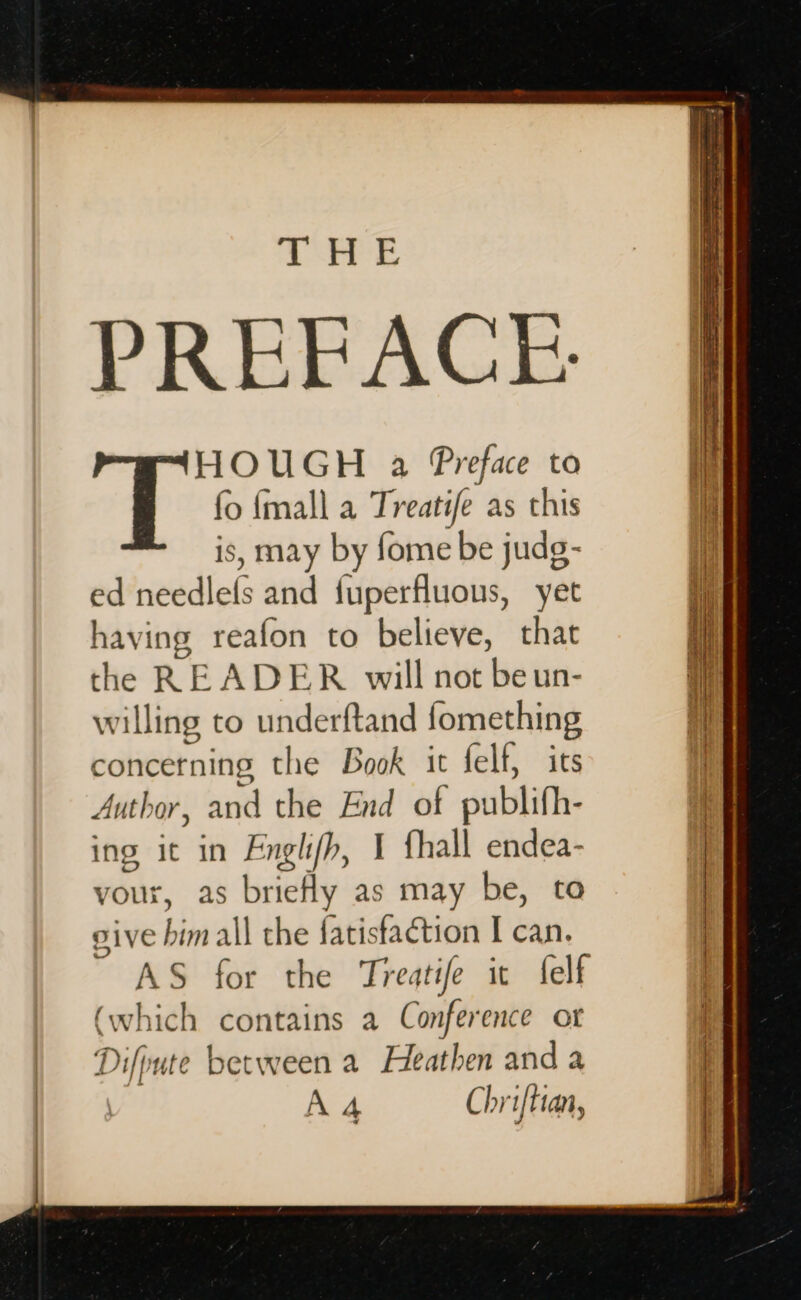 1 Ere PREFACE. HOUGH a Preface to fo {mall a Treatife as this is, may by fome be judg- ed needlefs and fuperfluous, yet having reafon to believe, that the READER will not beun- willing to underftand fomething concerning the Book it felf, its Author, and the End of publifh- ing it in Englifh, 1 fhall endea- vour, as brieHy as may be, to give him all the fatistaction I can. AS for the Treatife ic felf (which contains a Conference ot Difpute between a Heathen and a | A4 Chriftian,