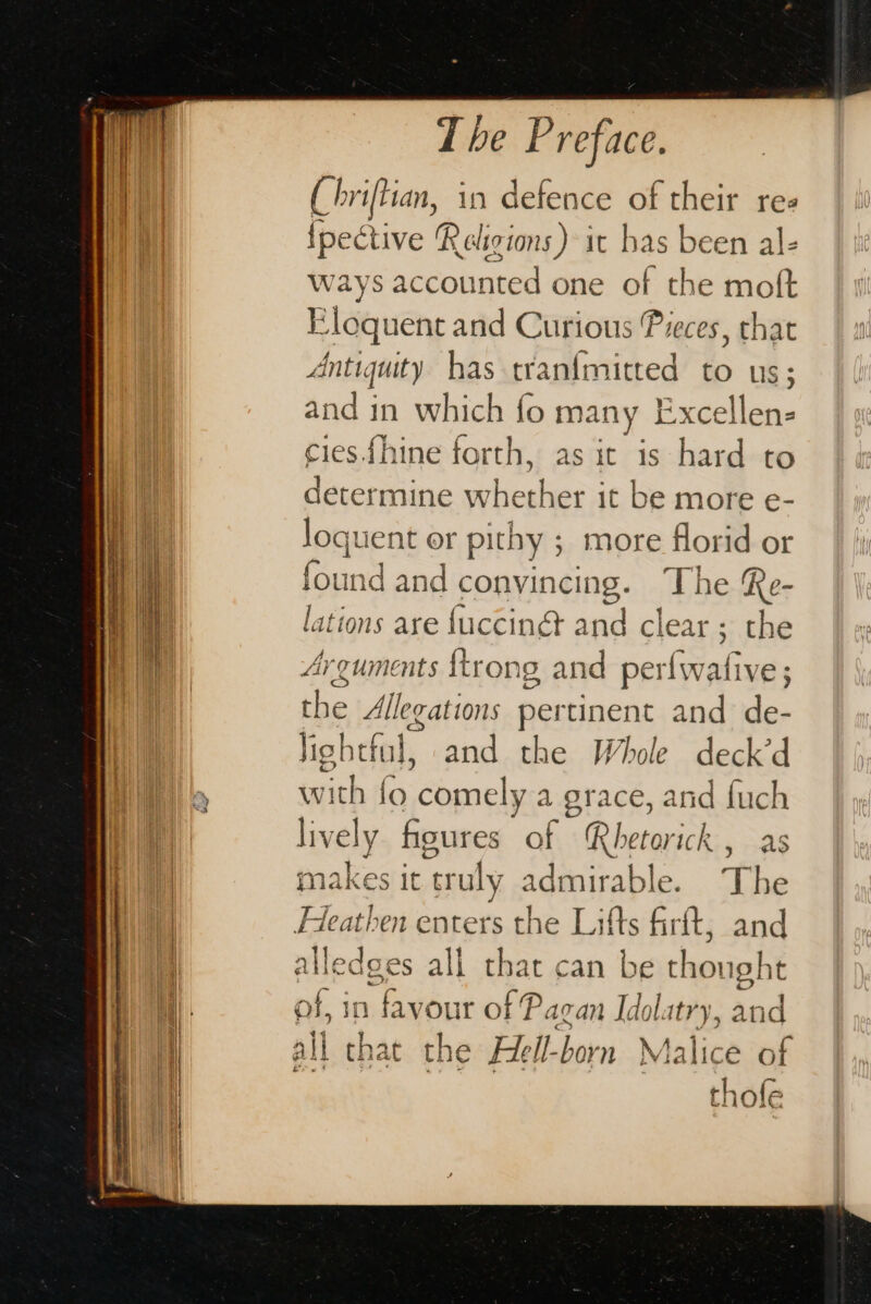 (hriftian, in defence of their res {pective Religions) it has been al- ways accounted one of the moft Eloquent and Curious Pieces, that Anti quity has tranimitted to us; and in which fo many Excellen- cies.fhine forth, as ic is hard to determine whether it be more e- Joquent or pithy ; more florid or found and convincing. The Re- lations are {uccinét and clear; the Arguments {trong and perfwative ; the Allegations pertinent and de- Jigbtful, and the Whole deck’d with fo ‘comely a grace, and fuch lively figures of Rhetorick , as makes it ‘truly admirable. t he Heathen enters the Lifts firft, and “ile dges all that can be thought nf, i n favour of Pagan Idol latry, and all that the Hell-born Malice of thofe