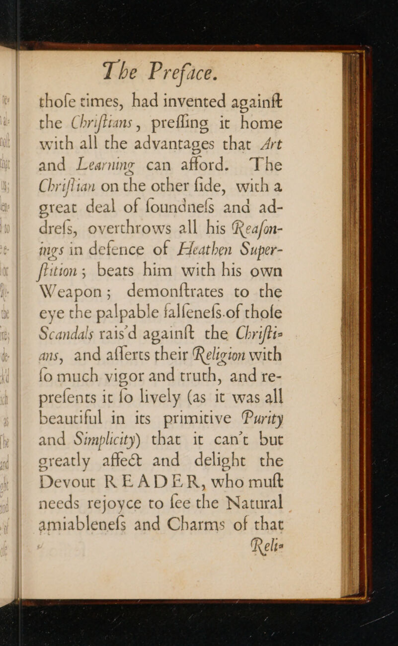 thofe times, had invented againft the Chriftns, prefling it home with all the advantages that Art and Learning can afford: The Chriflian on the other fide, witha sreat deal of foundnels one ad- drefs, overthror ws all his Reafon- ings in defence of Heathen Super- fiition ; beats him with his own Weapon; demontftrates to the eye the palp yable falfenefs.of thofe Scandals rais’d Tape the Chrifti- ans, and aflerts their Religion with fo much vigor and truth, and re- prefents it fo lively (as it was all beautiful in its primitive Purity and Simplicity) that it can’t but sreatly oa SO and delight the Devout READ HK. who mu needs rejoyce CO fee the Natural amiablenefs and Charms of that Relts