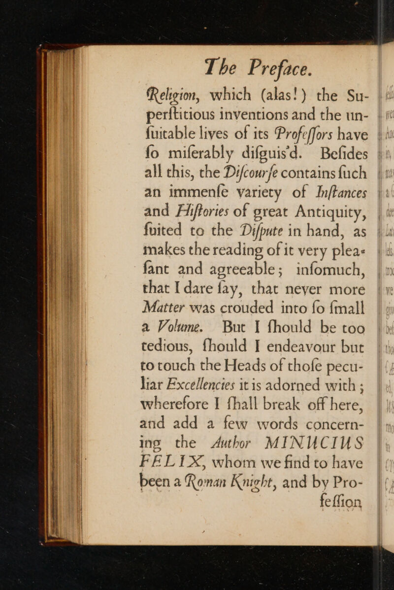 Religion, which (alas!) the Su- perftitious inventions and the un- fuitable lives of its Profeffors have fo miferably difguis’d. Befides all this, the Difcourfe contains {uch an immente variety of Inftances and Fiftories of great Antiquity, fuited to the Difpute in hand, as makes the reading of it very plea&lt; fant and agreeable; infomuch, that I dare fay, that neyer more Matter was crouded into fo {mall a Volume. But I fhould be too tedious, fhould I endeavour but to couch the Heads of thofe pecu- liar Excellencies itis adorned with ; wherefore I fhall break off here, atid add a few words concern- ings the Author MINUCIUS FEL 1X, whom we find to have been a Roman Knight, and by Pro- | feffion