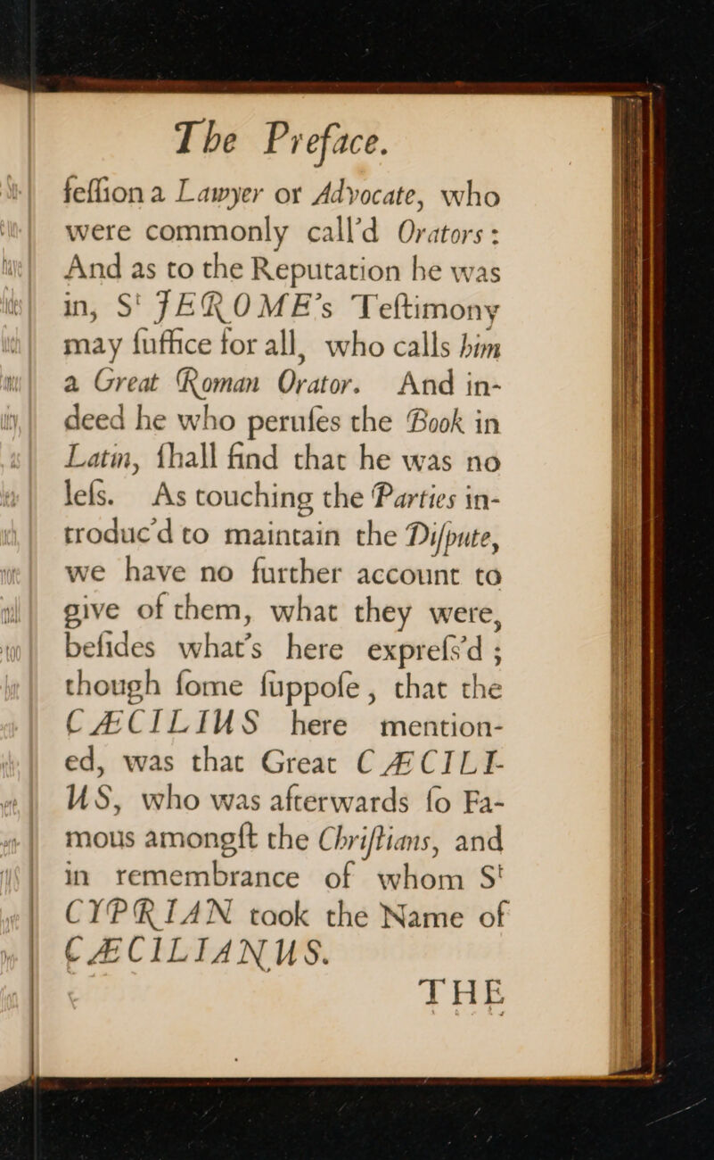 feffion a Lawyer or Advocate, who were commonly call’d Orators : And as to the Reputation he was in, S' JEROME’s Teftimony may fufhice for all, who calls him a Great Roman Orator. And in- deed he who perufes the Book in Latm, {hall find that he was no lefs. As touching the Parties in- troducd to maintain the Di/pute, we have no further account to give of them, what they were, befides what’s here exprefsd ; though fome fuppofe , chat the CACILIUS here’ mention- ed, was that Great CA'CILL US, who was afterwards fo Fa- mous amongft the Chriftians, and in remembrance of whom S' CYPRIAN taok the Name of CACILIANUS. THE