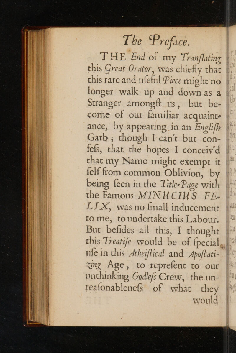 it : THE 4nd of my Tranflating ‘ig vi this Great Orator, was chiefly that this rare and ufetul Piece might no longer walk up and down as a | Stranger amoneft us, but be- come of our familiar acquainte ance, by appearing in an Engli(h Garb ; though I can’t but con- fefs, that the hopes I conceiv‘d that my Name might exempt it | felf from common Oblivion, by ne being feen in the TitlesPage with ai the Famous MINUCIUS FE- LIX, was no {mall inducement tome, toundertake this Labour. But befides ail this, I thought 1] this Treatife would be of {pecial, i ule in this Athei/Pical and Apoftati- i xmg Age, to reprefent to our i: unthinking Godle/s Crew, the un- reafonablenefs of what they | would |