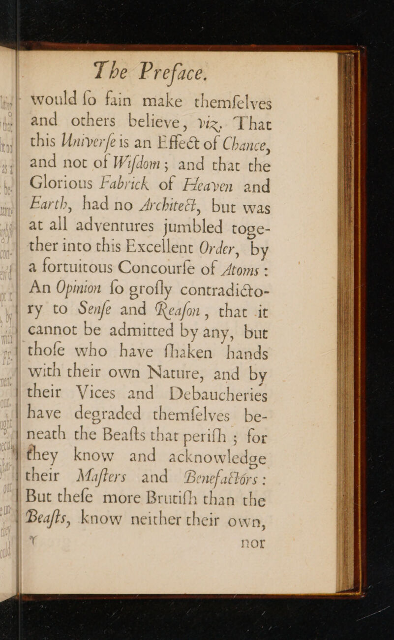 would fo fain make themfelves and others believe, viz. That this Univerfe is an Effect of Chance and not of W 1/do mm; and that he Glorious Fabrick mr Fleayen and Farth, had no Architeét, but was at all adventures jum le “&lt;b toge- ther into this Excellent Ov, , by a fortuitous Concourfe of Atoms : An Opmion fo sr ofly contradicto- | | | ) | : | cannot be admitt a by any, bute thofe who have fhaken hands with ria own Nature, and by their Vi and Debauc hei ies have dest aded themfelves be- neath the Beafts tha perilh : for they know and ack nowle dge But thefe more Brutifh; ‘h an the Beafts, know neither their own —— = = Sit FS eS