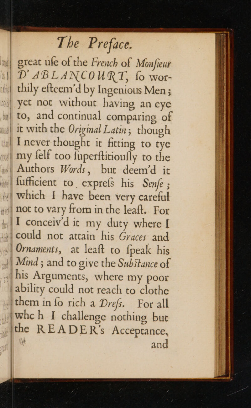 n{| great ufe of the French of Monfieur | D ABLANCOURT, {0 wor- ili) thily efteem’d by Ingenious Men ; wt} yet not without having an eye | to, and continual comparing of | it with the Original Latin; though ii] Inever thought it fitting to tye | my felf too fuperftitioufly to the »| Authors Words, but deem’d ic iy| fufficient to. exprels his Senfe ; | which [ have been very careful yf} NOt to vary from in the leaft. For | 1 conceiv'd ic my duty where I hie) Could not attain his Graces and | Ornaments, at leaft to {peak his | Mind ; and to give the Substance of »| his Arguments, where my poor }ability could not reach to clothe them in fo rich a Dre/s. For all wiwhch [| challenge nothing bue the READER’s Acceptance, ) and
