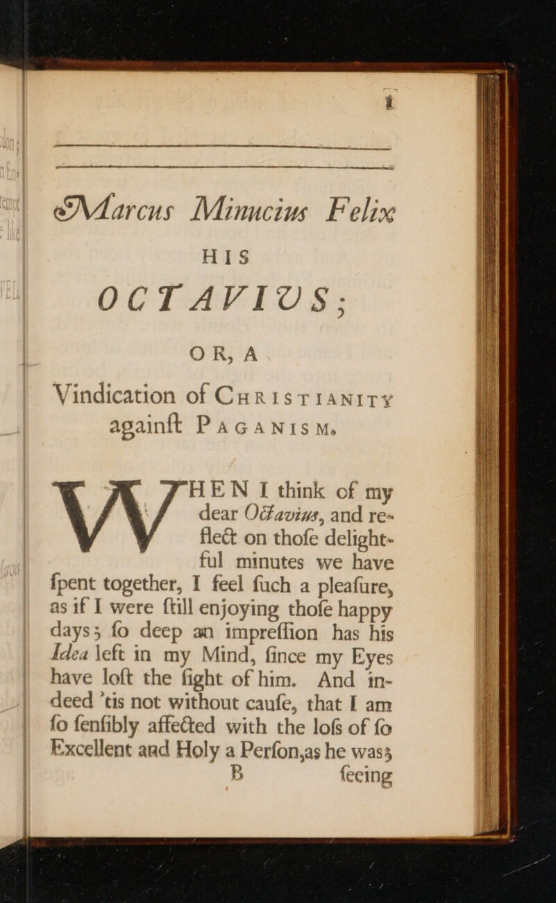 eee eee an A a er Scene temeenpene ene ee Marcus Minucius Felix HIS OCTAVIUS: OR, A Vindication of Curis TIANITY againtt PAGANISM. HEN I think of my i dear OFaviws, and re~ Hi fleé&amp;t on thofe delight- ful minutes we have | {pent together, I feel fuch a pleafure, | as if I were ftill enjoying thofe happy | days; fo deep an impreffion has his | idea \eft in my Mind, fince my Eyes ) have loft the fight of him. And in- : deed ‘tis not without caufe, that I am i fo fenfibly affected with the lof of fo j Excellent aad Holy a Perfon,as he was | | B {eeing