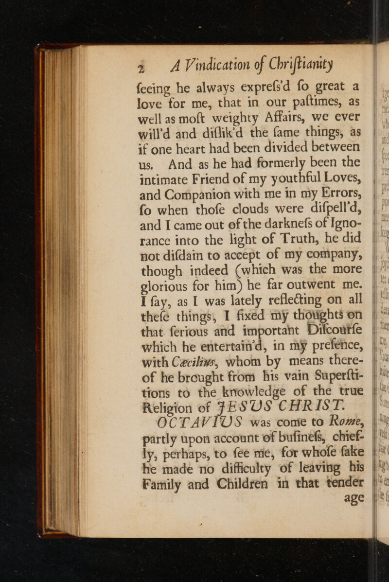 feeing he always exprefsd fo great a love for me, that in our paftimes, as well as moft weighty Affairs, we ever will’d and diflik’d the fame things, as if one heart had been divided between us. And as he had formerly been the intimate Friend of my youthful Loves, and Companion with me in my Errors, fo when thofe clouds were difpell’d, and I came out of the darknefs of Igno- rance into the light of Truth, he did not difdain to accept of my company, though indeed (which was the more glorious for him) he far outwent me. I fay, as I was lately reflecting on all thefé things, I fixed my thoughts on that ferious and important Difcourfe which he entertain’d, in my prefenice, with Cxcilivs, whom by means there- of he brought from his vain Superfti- tions to the knowledge of the true Religion of FESOS CHRIST. ly, perhaps, to fee me, for whofe fake he made no difficulty of leaving his Family and Children in that tender age Wit ; ye Hing as a) i \\) AA ¥ why A