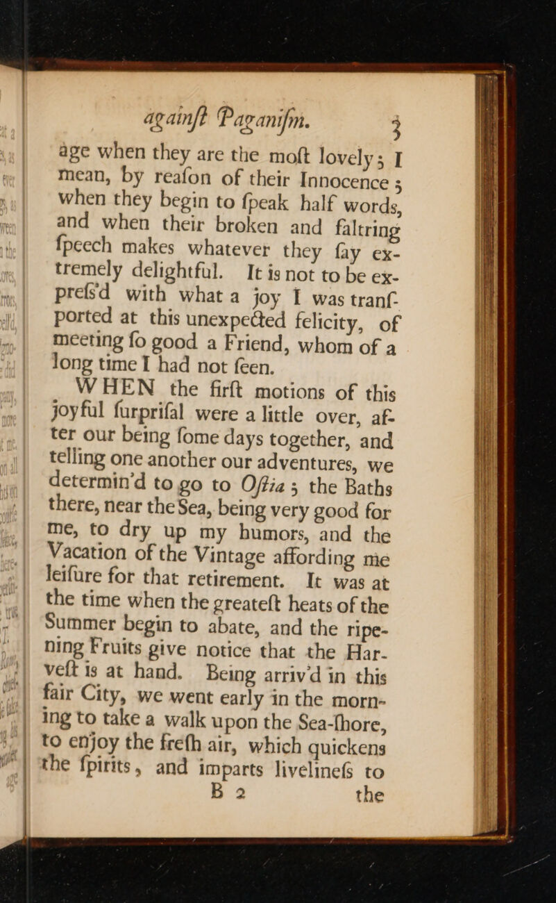 | dad : | } p aie f oe ie | againft Paganifm. 3 age when they are the moft lovely; I mean, by reafon of their Innocence 3 when they begin to {peak half words, and when their broken and faltring fpeech makes whatever they fay ex- tremely delightful. It is not to be ex- prefsd with what a joy I was tranf. ported at this unexpected felicity, of meeting fo good a Friend, whom of a Jong time I had not feen. WHEN the firft motions of this joyful furprifal were a little over, af- ter our being fome days together, and telling one another our adventures, we determin’d to go to Offia ; the Baths there, near the Sea, being very good for me, to dry up my humors, and the Vacation of the Vintage affording nie leifure for that retirement. It was at the time when the greateft heats of the Summer begin to abate, and the ripe- ning Fruits give notice that the Har- velt is at hand. Being arriv'd in this fair City, we went early in the morn- ing to take a walk upon the Sea-fhore, to enjoy the freth air, which quickens the fpirits, and imparts livelineS to B 2 the