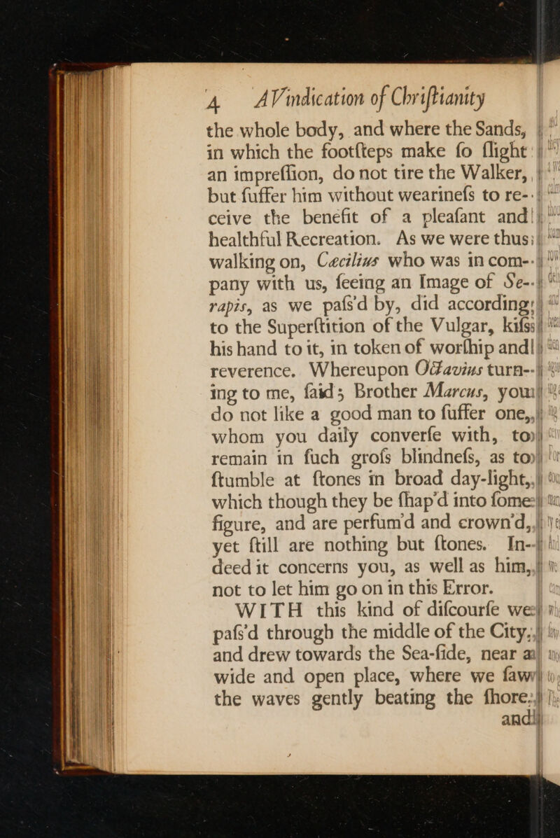 the whole body, and where the Sands, | in which the footfteps make fo flight)“ an impreffion, do not tire the Walker, |‘ but fuffer him without wearinefs to re-: ceive the benefit of a pleafant and!) walking on, Cacilivs who was in com-:))\’ pany with us, feeing an Image of Se-.)  rapis, as we pafs'd by, did according:) “ to the Superftition of the Vulgar, kifss)) his hand to it, in token of worfhip andl} reverence. Whereupon Oavins turn--|j ! ing to me, faid; Brother Marcus, you)‘ do not like a good man to fuffer one,,)) whom you daily converfe with, to) remain in fuch grofs blindnefs, as toy) '\ {tumble at {tones in broad day-light,,\) which though they be fhap’d into fome:}) figure, and are perfumd and crown‘d,,}) \ yet ftill are nothing but ftones. In--j)' deed it concerns you, as well as him,,!) not to let him go on 1n this Error. WITH this kind of difcourfe wee # pafs'd through the middle of the City,,)) i and drew towards the Sea-fide, near ai) 1) wide and open place, where we fawijj ( the waves gently beating the fhore:,} |; andi}