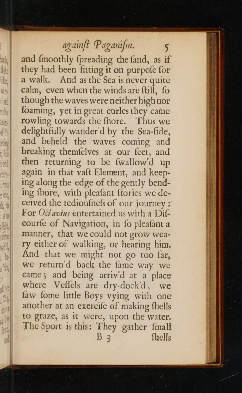 and {moothly {preading the fand, as if they had been fitting it on purpofe for a walk. And as the Sea is never quite calm, even when the winds are ftill, fo though the waves were neither high nor foaming, yet in great curles they came rowling towards the fhore. Thus we delightfully wander'd by the Sea-fide, and beheld the waves coming and breaking themfelves at our feet, and then returning to be fwallow’d up again in that vaft Element, and keep- ing along the edge of the gently bend- ing fhore, with pleafant {tories we de- ceived the tedioufnefs of our journey : For Oavius entertained us with a Dif courfe of Navigation, in fo pleafant a manner, that we could not grow wea- ry either of walking, or hearing him, And that we might not go too far, we returnd back the fame way we came; and being arriv’d at a place where Veffels are dry-dock’d, we faw fome little Boys vying with one another at an exercife of making fhells tO graze, as it were, upon the water. The Sport is this: They gather {mall