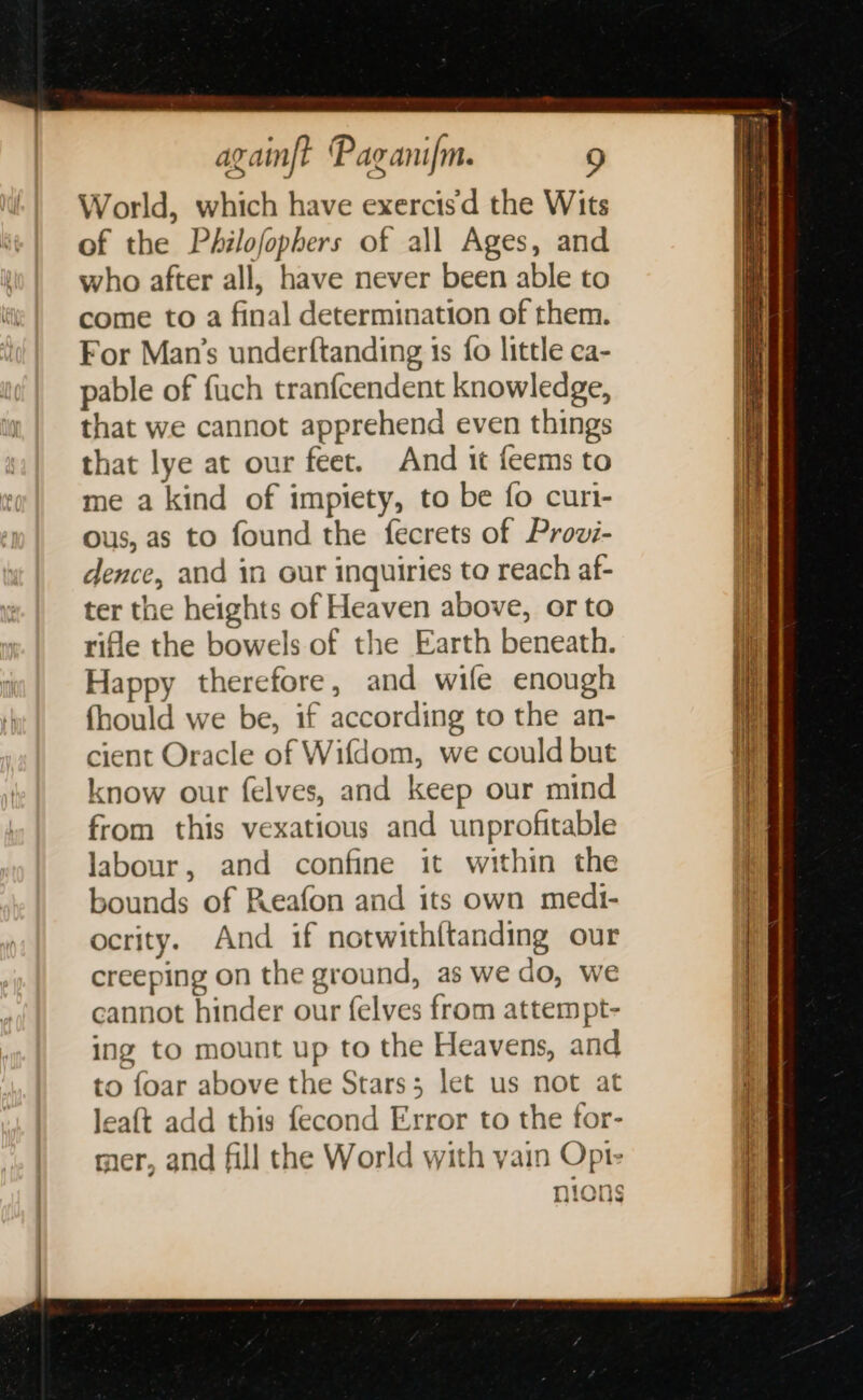World, which have exercis'd the Wits of the Philofophers of all Ages, and who after all, have never been able to come to a final determination of them. For Man’s underftanding 1s fo little ca- pable of fuch tranfcendent knowledge, that we cannot apprehend even things that lye at our feet. And it feems to me a kind of impiety, to be fo curi- ous, as to found the fecrets of Provzi- dence, and in our inquiries ta reach af- ter the heights of Heaven above, or to rifle the bowels of the Earth beneath. Happy therefore, and wife enough fhould we be, if according to the an- cient Oracle of Wifdom, we could but know our felves, and keep our mind from this vexatious and unprofitable labour, and confine it within the bounds of Reafon and its own medi- ocrity. And if notwith{tanding our creeping on the ground, as we do, we cannot hinder our felves from attempt- ing to mount up to the Heavens, and to foar above the Stars; let us not at leaft add this fecond Error to the for- mer, and fill the World with yain Opt- } WIS nions