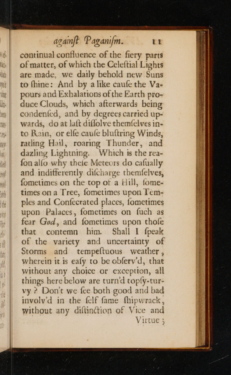 continual confluence of the fiery parts of matter, of which the Celeftial Lights are made, we daily behold new Suns to fhine: And by a like caufe the Va- pours and Exhalations of the Earth pro- duce Clouds, which afterwards being condented, and by degrees carried up- wards, do at laft difflolve themfelves in- to Rain, or elfe caufe bluftring Winds, ratling Hail, roaring Thunder, and dazling Lightning. Which 1s the rea- fon alfo why theie Meteors do cafually and indifferently difcharge themfelves, fometimes on the top of a Hill, fome- times on a Tree, fometimes upon Tem- ples and Confecrated places, fometimes upon Palaces, fometimes on fuch as fear God, and fometimes upon thofe that contemn him. Shall I fpeak Storms and tempeftuous weather , wherein it is eafy to be obferv’d, that without any choice or exception, all things here below are turnd toply-tur- vy ? Don't we fee both good and bad involyd in the {elf fame hy pwrack, without any diftinction of Vice and Virtue 5 ee ee a a 5 he —