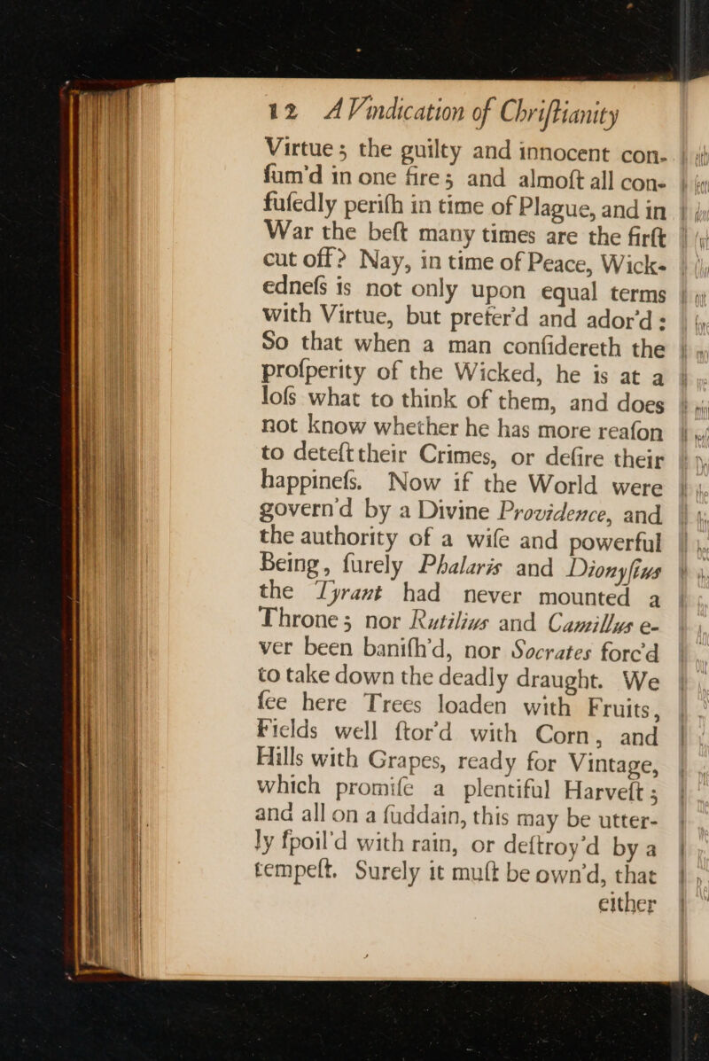 Virtue; the guilty and innocent con- fum'd in one fire; and almoft all cone fufedly perifh in time of Plague, and in War the beft many times are the firtt cut off? Nay, in time of Peace, Wick- with Virtue, but preter'd and ador'd = So that when a man confidereth the profperity of the Wicked, he is at a lofs what to think of them, and does not know whether he has more reafon to detefttheir Crimes, or defire their happinefs. Now if the World were governd by a Divine Providence, and the authority of a wife and powerful Being, furely Phalaris and Dionyfiws the ‘Tyrant had never mounted a Throne; nor Rutilivs and Camillys e- ver been banifh’d, nor Socrates forced to take down the deadly draught. We fee here Trees loaden with Fruits, Ficlds well ftor’d with Corn , and Hills with Grapes, ready for Vintage, which promife a plentiful Harveft ; and all on a fuddain, this may be utter- ly fpoil'd with rain, or deftroy’d by a tempelt. Surely it muft be own’d, that either