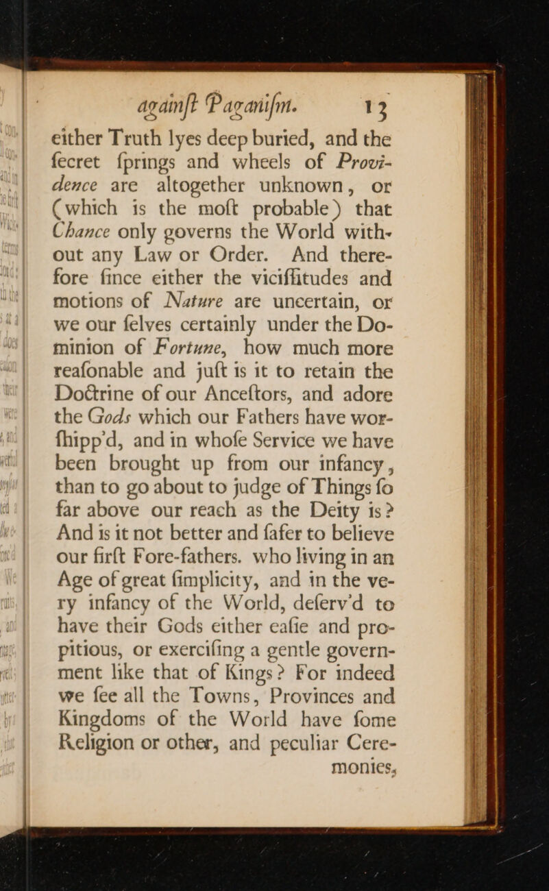 either Truth lyes deep buried, and the fecret {prings and wheels of Prov- dence are altogether unknown, or Cwhich is the moft probable) that Chance only governs the World with- out any Law or Order. And there- fore fince either the viciflitudes and motions of Nature are uncertain, or we our felves certainly under the Do- minion of Fortume, how much more reafonable and juft is it to retain the Doétrine of our Anceftors, and adore the Gods which our Fathers have wor- fhipp'd, and in whofe Service we have been brought up from our infancy, than to go about to judge of Things fo far above our reach as the Deity 1s? And is it not better and fafer to believe our firft Fore-fathers. who living in an Age of great fimplicity, aad in the ve- ry infancy of the World, deferv’d to have their Gods either eafie and pro- pitious, or exercifing a gentle govern- ment like that of Kings? For indeed we fee all the Towns, Provinces and Kingdoms of the World have fome Religion or other, and peculiar Cere- monies,