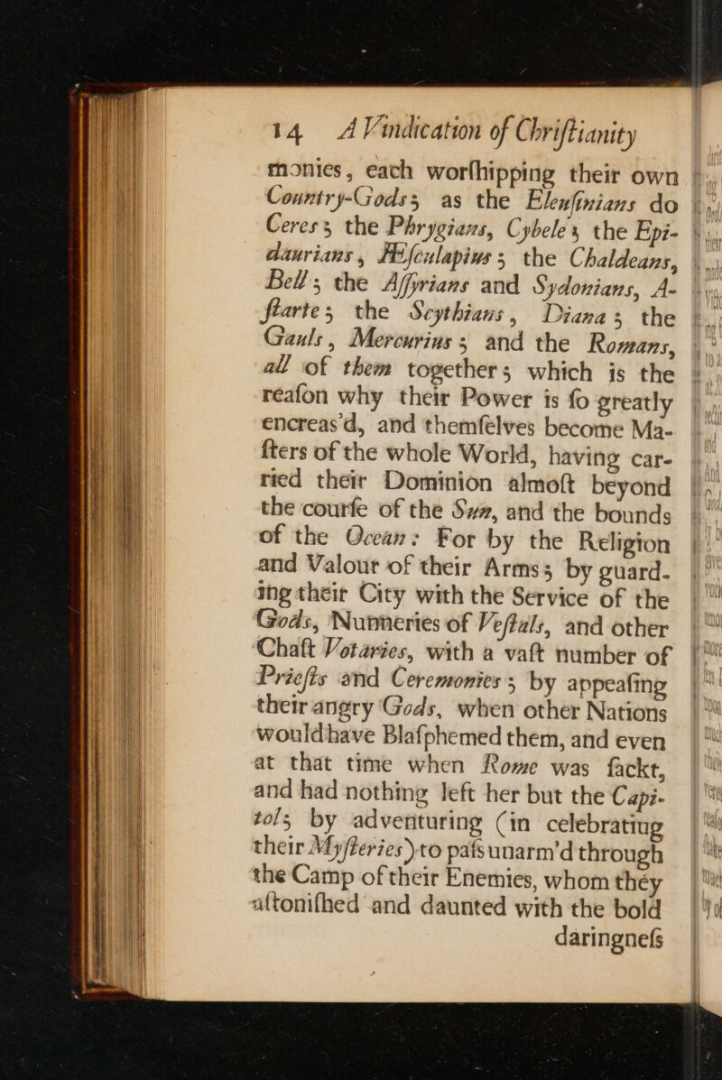 daurians, FHifculapins ; the Chaldeans, Bell, the Affirians and Sydonians, A- feartes the Seythians, Diana 5 the Gauls, Mercurins ; and the Romans, all of them together; which is the reafon why their Power is fo greatly encreas d, and themfelves become Ma- {ters of the whole World, having car- ried their Dominion almoft beyond the courfe of the Swz, and the bounds of the Ocean: For by the Religion and Valout of their Arms by guard- ing their City with the Service of the Gods, Nunneries of Veftals, and other Chaft Votaries, with a vat number of Priefis and Ceremonies; by appeafing their anery Gods, when other Nations wouldhave Blafphemed them, and even at that time when Rome was fackt, and had nothing Jeft her but the Capi- tol; by adventuring (in celebratiug their My/teries)to pafsunarm’d through the Camp of their Enemies, whom they altonifhed and daunted with the bold daringnefs
