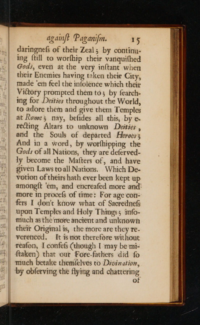 daringnefs of their Zeal; by continu- ing {till to worfhip their vanquifhed Gods, even at the very inftant when their Enemies having taken their City, made ‘em feel the infolence which their Victory prompted them to; by fearch- ing for Deities throughout the World, to adore them and give them Temples at Rome, nay, befides all this, by e&amp; recting Altars to unknown Deities , and the Souls of departed Heroes; And in a word, by worfhipping the Gods of all Nations, they are deferved- ly become the Matters of, and have given Laws toall Nations. Which De- votion of theirs hath ever been kept up more in procefs of time: For age con- fers I don’t know what of Sacrednefs upon Temples and Holy Things; mfo- much as the more ancient and unknown their Original is, the more are they re- verenced. It is not therefore without reafon, I confefs (though I may be mi- {taken) that our Fore-fathers did fo much betake themfelves to Divization, by obferving the flying and chattering of